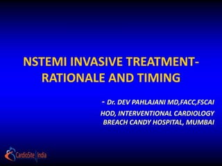 NSTEMI INVASIVE TREATMENT-
RATIONALE AND TIMING
- Dr. DEV PAHLAJANI MD,FACC,FSCAI
HOD, INTERVENTIONAL CARDIOLOGY
BREACH CANDY HOSPITAL, MUMBAI
 