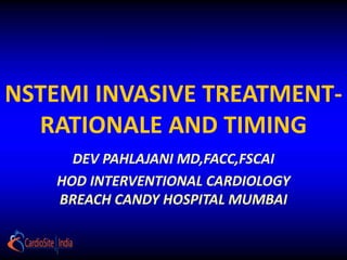 NSTEMI INVASIVE TREATMENT-
RATIONALE AND TIMING
DEV PAHLAJANI MD,FACC,FSCAI
HOD INTERVENTIONAL CARDIOLOGY
BREACH CANDY HOSPITAL MUMBAI
 
