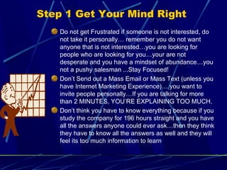 Step 1 Get Your Mind Right
Do not get Frustrated if someone is not interested, do
not take it personally… remember you do not want
anyone that is not interested…you are looking for
people who are looking for you…your are not
desperate and you have a mindset of abundance…you
not a pushy salesman ...Stay Focused!
Don’t Send out a Mass Email or Mass Text (unless you
have Internet Marketing Experience)… you want to
invite people personally…If you are talking for more
than 2 MINUTES, YOU’RE EXPLAINING TOO MUCH.
Don’t think you have to know everything because if you
study the company for 196 hours straight and you have
all the answers anyone could ever ask…then they think
they have to know all the answers as well and they will
feel its too much information to learn
 