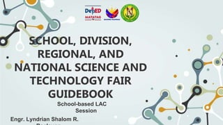 SCHOOL, DIVISION,
REGIONAL, AND
NATIONAL SCIENCE AND
TECHNOLOGY FAIR
GUIDEBOOK
School-based LAC
Session
Engr. Lyndrian Shalom R.
 