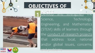 OBJECTIVES OF
NSTF
Develop and strengthen the
Science, Technology,
Engineering, and Mathematics
(STEM) skills of learners through
the conduct of research projects
that address local, national
and/or global issues, concerns,
and problems
1
 