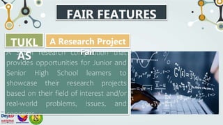 FAIR FEATURES
A STEM research competition that
provides opportunities for Junior and
Senior High School learners to
showcase their research projects
based on their field of interest and/or
real-world problems, issues, and
concerns.
TUKL
AS
A Research Project
Fair
 