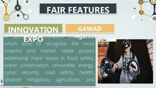 FAIR FEATURES
A Technology Innovation competition
which aims to recognize the most
creative and market viable project
addressing major issues in food safety,
water conservation, renewable energy,
cyber security, road safety, health,
disaster mitigation, agriculture, and
INNOVATION
EXPO
GAWAD
AgLiTekno
 