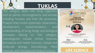 TUKLAS
CATEGORIES
This category deals with living organisms
such as plants, microorganisms, and animals
including humans and their life processes.
Projects that involve systematic observation,
development, experimentation, and
understanding of living things and biological
processes belong to this category.
Subcategories include Animal Sciences,
Biomedical and Health Sciences, Cellular and
Molecular Biology, Microbiology, Plant
Sciences, and Translational Medical Science. LIFE SCIENCE
 