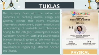 TUKLAS
CATEGORIES
This category deals with the nature and
properties of nonliving matter, energy and
systems. Projects that involve systematic
observation, development, experimentation, and
understanding of materials and phenomena
belong to this category. Subcategories include
Astronomy, Chemistry, Earth and Environmental
Sciences, Energy, Engineering Technology, Statics
and Dynamics, Sustainable Materials and Design,
Environmental Engineering, Materials Science,
and Physics.
PHYSICAL
 