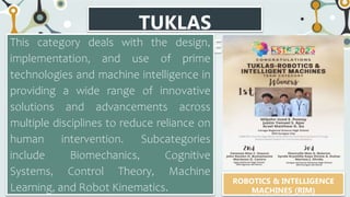 TUKLAS
CATEGORIES
This category deals with the design,
implementation, and use of prime
technologies and machine intelligence in
providing a wide range of innovative
solutions and advancements across
multiple disciplines to reduce reliance on
human intervention. Subcategories
include Biomechanics, Cognitive
Systems, Control Theory, Machine
Learning, and Robot Kinematics.
ROBOTICS & INTELLIGENCE
MACHINES (RIM)
 