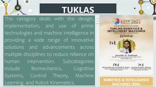 TUKLAS
CATEGORIES
This category deals with the design,
implementation, and use of prime
technologies and machine intelligence in
providing a wide range of innovative
solutions and advancements across
multiple disciplines to reduce reliance on
human intervention. Subcategories
include Biomechanics, Cognitive
Systems, Control Theory, Machine
Learning, and Robot Kinematics.
ROBOTICS & INTELLIGENCE
MACHINES (RIM)
 