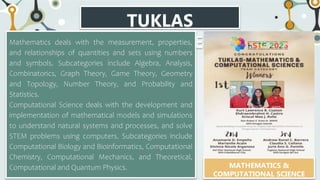 TUKLAS
CATEGORIES
Mathematics deals with the measurement, properties,
and relationships of quantities and sets using numbers
and symbols. Subcategories include Algebra, Analysis,
Combinatorics, Graph Theory, Game Theory, Geometry
and Topology, Number Theory, and Probability and
Statistics.
Computational Science deals with the development and
implementation of mathematical models and simulations
to understand natural systems and processes, and solve
STEM problems using computers. Subcategories include
Computational Biology and Bioinformatics, Computational
Chemistry, Computational Mechanics, and Theoretical,
Computational and Quantum Physics. MATHEMATICS &
COMPUTATIONAL SCIENCE
 
