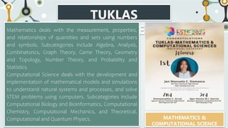 TUKLAS
CATEGORIES
Mathematics deals with the measurement, properties,
and relationships of quantities and sets using numbers
and symbols. Subcategories include Algebra, Analysis,
Combinatorics, Graph Theory, Game Theory, Geometry
and Topology, Number Theory, and Probability and
Statistics.
Computational Science deals with the development and
implementation of mathematical models and simulations
to understand natural systems and processes, and solve
STEM problems using computers. Subcategories include
Computational Biology and Bioinformatics, Computational
Chemistry, Computational Mechanics, and Theoretical,
Computational and Quantum Physics. MATHEMATICS &
COMPUTATIONAL SCIENCE
 
