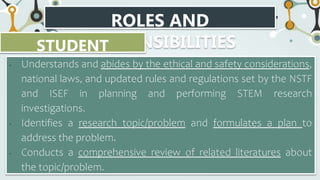 ROLES AND
RESPONSIBILITIES
STUDENT
RESEARCHER
• Understands and abides by the ethical and safety considerations,
national laws, and updated rules and regulations set by the NSTF
and ISEF in planning and performing STEM research
investigations.
• Identifies a research topic/problem and formulates a plan to
address the problem.
• Conducts a comprehensive review of related literatures about
the topic/problem.
 