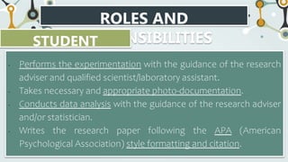 ROLES AND
RESPONSIBILITIES
STUDENT
RESEARCHER
• Performs the experimentation with the guidance of the research
adviser and qualified scientist/laboratory assistant.
• Takes necessary and appropriate photo-documentation.
• Conducts data analysis with the guidance of the research adviser
and/or statistician.
• Writes the research paper following the APA (American
Psychological Association) style formatting and citation.
 