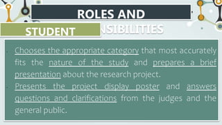 ROLES AND
RESPONSIBILITIES
STUDENT
RESEARCHER
• Chooses the appropriate category that most accurately
fits the nature of the study and prepares a brief
presentation about the research project.
• Presents the project display poster and answers
questions and clarifications from the judges and the
general public.
 