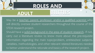 ROLES AND
RESPONSIBILITIES
ADULT
ADVISOR/SPONSOR
• May be a teacher, parent, professor, and/or a qualified scientist who
will directly oversee student researchers throughout the course of the
STEM research project.
• Should have a solid background in the area of student research. If not,
carry out a literature review to know more about the pre-requisite
information regarding the main topic/problem, entities/test subjects,
variables, methodologies, and other relevant related literatures needed
to better understand the rationale and basics of the research project.
 