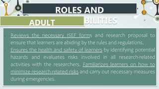 ROLES AND
RESPONSIBILITIES
ADULT
ADVISOR/SPONSOR
• Reviews the necessary ISEF forms and research proposal to
ensure that learners are abiding by the rules and regulations.
• Ensures the health and safety of learners by identifying potential
hazards and evaluates risks involved in all research-related
activities with the researchers. Familiarizes learners on how to
minimize research-related risks and carry out necessary measures
during emergencies.
 