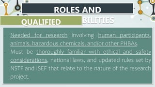 ROLES AND
RESPONSIBILITIES
QUALIFIED
SCIENTIST
• Needed for research involving human participants,
animals, hazardous chemicals, and/or other PHBAs.
• Must be thoroughly familiar with ethical and safety
considerations, national laws, and updated rules set by
NSTF and ISEF that relate to the nature of the research
project.
 