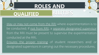 ROLES AND
RESPONSIBILITIES
QUALIFIED
SCIENTIST
• May or may not come from the RRI where experimentation is to
be conducted; if not from RRI, a separate designated supervisor
from the RRI must be present to supervise the experimentation
conducted at the RRI.
• Ensures the proper training of student researchers and/ or
designated supervisors in carrying out the necessary procedures.
 