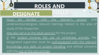 ROLES AND
RESPONSIBILITIES
DESIGNATE
SUPERVISOR
• Must be familiar with the learner’s project and
underwent/undergoes relevant trainings related to the area of
study of the researcher.
• May also serve as the adult sponsor for the project.
• If the project involves the use of vertebrate animals, the
designated supervisor must be well-equipped with the relevant
knowledge and skills on proper handling and ethical concerns
with the use of the test animals.
 