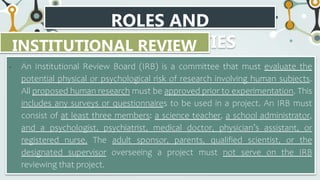 ROLES AND
RESPONSIBILITIES
INSTITUTIONAL REVIEW
BOARD
• An Institutional Review Board (IRB) is a committee that must evaluate the
potential physical or psychological risk of research involving human subjects.
All proposed human research must be approved prior to experimentation. This
includes any surveys or questionnaires to be used in a project. An IRB must
consist of at least three members: a science teacher, a school administrator,
and a psychologist, psychiatrist, medical doctor, physician’s assistant, or
registered nurse. The adult sponsor, parents, qualified scientist, or the
designated supervisor overseeing a project must not serve on the IRB
reviewing that project.
 