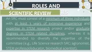 ROLES AND
RESPONSIBILITIES
SCIENTIFIC REVIEW
COMMITTEE
• An SRC must consist of a minimum of three individuals
with at least 3 years of extensive experience and
expertise in STEM research project and/or graduate
degrees in STEM related disciplines, whereas it is
recommended to diversify the expertise of the
committee (e.g., Life Science research SRC: agronomist,
STEM professor/educator, biomedical scientist).
 