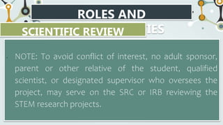 ROLES AND
RESPONSIBILITIES
SCIENTIFIC REVIEW
COMMITTEE
• NOTE: To avoid conflict of interest, no adult sponsor,
parent or other relative of the student, qualified
scientist, or designated supervisor who oversees the
project, may serve on the SRC or IRB reviewing the
STEM research projects.
 