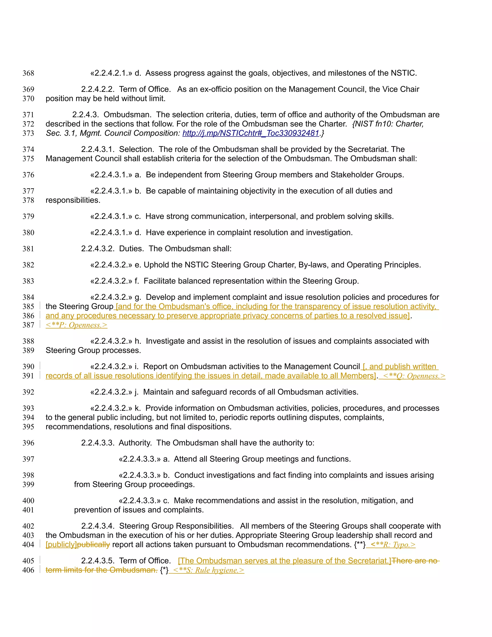 368                «2.2.4.2.1.» d. Assess progress against the goals, objectives, and milestones of the NSTIC.

369             2.2.4.2.2. Term of Office. As an ex-officio position on the Management Council, the Vice Chair
370   position may be held without limit.

371          2.2.4.3. Ombudsman. The selection criteria, duties, term of office and authority of the Ombudsman are
372   described in the sections that follow. For the role of the Ombudsman see the Charter. {NIST fn10: Charter,
373   Sec. 3.1, Mgmt. Council Composition: http://j.mp/NSTICchtr#_Toc330932481.}

374          2.2.4.3.1. Selection. The role of the Ombudsman shall be provided by the Secretariat. The
375   Management Council shall establish criteria for the selection of the Ombudsman. The Ombudsman shall:

376                «2.2.4.3.1.» a. Be independent from Steering Group members and Stakeholder Groups.

377                 «2.2.4.3.1.» b. Be capable of maintaining objectivity in the execution of all duties and
378   responsibilities.

379                «2.2.4.3.1.» c. Have strong communication, interpersonal, and problem solving skills.

380                «2.2.4.3.1.» d. Have experience in complaint resolution and investigation.

381             2.2.4.3.2. Duties. The Ombudsman shall:

382                «2.2.4.3.2.» e. Uphold the NSTIC Steering Group Charter, By-laws, and Operating Principles.

383                «2.2.4.3.2.» f. Facilitate balanced representation within the Steering Group.

384                «2.2.4.3.2.» g. Develop and implement complaint and issue resolution policies and procedures for
385   the Steering Group [and for the Ombudsman's office, including for the transparency of issue resolution activity,
386   and any procedures necessary to preserve appropriate privacy concerns of parties to a resolved issue].
387   <**P: Openness.>

388               «2.2.4.3.2.» h. Investigate and assist in the resolution of issues and complaints associated with
389   Steering Group processes.

390                «2.2.4.3.2.» i. Report on Ombudsman activities to the Management Council [, and publish written
391   records of all issue resolutions identifying the issues in detail, made available to all Members]. <**Q: Openness.>

392                «2.2.4.3.2.» j. Maintain and safeguard records of all Ombudsman activities.

393               «2.2.4.3.2.» k. Provide information on Ombudsman activities, policies, procedures, and processes
394   to the general public including, but not limited to, periodic reports outlining disputes, complaints,
395   recommendations, resolutions and final dispositions.

396             2.2.4.3.3. Authority. The Ombudsman shall have the authority to:

397                        «2.2.4.3.3.» a. Attend all Steering Group meetings and functions.

398                       «2.2.4.3.3.» b. Conduct investigations and fact finding into complaints and issues arising
399           from Steering Group proceedings.

400                       «2.2.4.3.3.» c. Make recommendations and assist in the resolution, mitigation, and
401           prevention of issues and complaints.

402              2.2.4.3.4. Steering Group Responsibilities. All members of the Steering Groups shall cooperate with
403   the Ombudsman in the execution of his or her duties. Appropriate Steering Group leadership shall record and
404   [publicly]publically report all actions taken pursuant to Ombudsman recommendations. {**} <**R: Typo.>

405              2.2.4.3.5. Term of Office. [The Ombudsman serves at the pleasure of the Secretariat.]There are no
406   term limits for the Ombudsman. {*} <**S: Rule hygiene.>
 