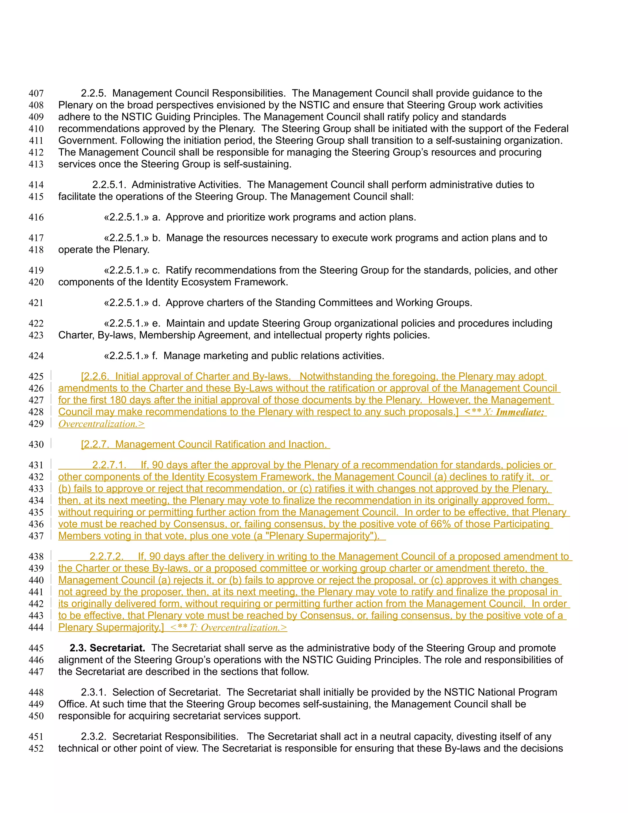 407        2.2.5. Management Council Responsibilities. The Management Council shall provide guidance to the
408   Plenary on the broad perspectives envisioned by the NSTIC and ensure that Steering Group work activities
409   adhere to the NSTIC Guiding Principles. The Management Council shall ratify policy and standards
410   recommendations approved by the Plenary. The Steering Group shall be initiated with the support of the Federal
411   Government. Following the initiation period, the Steering Group shall transition to a self-sustaining organization.
412   The Management Council shall be responsible for managing the Steering Group’s resources and procuring
413   services once the Steering Group is self-sustaining.

414            2.2.5.1. Administrative Activities. The Management Council shall perform administrative duties to
415   facilitate the operations of the Steering Group. The Management Council shall:

416             «2.2.5.1.» a. Approve and prioritize work programs and action plans.

417             «2.2.5.1.» b. Manage the resources necessary to execute work programs and action plans and to
418   operate the Plenary.

419           «2.2.5.1.» c. Ratify recommendations from the Steering Group for the standards, policies, and other
420   components of the Identity Ecosystem Framework.

421             «2.2.5.1.» d. Approve charters of the Standing Committees and Working Groups.

422             «2.2.5.1.» e. Maintain and update Steering Group organizational policies and procedures including
423   Charter, By-laws, Membership Agreement, and intellectual property rights policies.

424             «2.2.5.1.» f. Manage marketing and public relations activities.

425         [2.2.6. Initial approval of Charter and By-laws. Notwithstanding the foregoing, the Plenary may adopt
426   amendments to the Charter and these By-Laws without the ratification or approval of the Management Council
427   for the first 180 days after the initial approval of those documents by the Plenary. However, the Management
428   Council may make recommendations to the Plenary with respect to any such proposals.] <** X: Immediate;
429   Overcentralization.>

430        [2.2.7. Management Council Ratification and Inaction.

431            2.2.7.1. If, 90 days after the approval by the Plenary of a recommendation for standards, policies or
432   other components of the Identity Ecosystem Framework, the Management Council (a) declines to ratify it, or
433   (b) fails to approve or reject that recommendation, or (c) ratifies it with changes not approved by the Plenary,
434   then, at its next meeting, the Plenary may vote to finalize the recommendation in its originally approved form,
435   without requiring or permitting further action from the Management Council. In order to be effective, that Plenary
436   vote must be reached by Consensus, or, failing consensus, by the positive vote of 66% of those Participating
437   Members voting in that vote, plus one vote (a "Plenary Supermajority").

438            2.2.7.2. If, 90 days after the delivery in writing to the Management Council of a proposed amendment to
439   the Charter or these By-laws, or a proposed committee or working group charter or amendment thereto, the
440   Management Council (a) rejects it, or (b) fails to approve or reject the proposal, or (c) approves it with changes
441   not agreed by the proposer, then, at its next meeting, the Plenary may vote to ratify and finalize the proposal in
442   its originally delivered form, without requiring or permitting further action from the Management Council. In order
443   to be effective, that Plenary vote must be reached by Consensus, or, failing consensus, by the positive vote of a
444   Plenary Supermajority.] <** T: Overcentralization.>

445      2.3. Secretariat. The Secretariat shall serve as the administrative body of the Steering Group and promote
446   alignment of the Steering Group’s operations with the NSTIC Guiding Principles. The role and responsibilities of
447   the Secretariat are described in the sections that follow.

448        2.3.1. Selection of Secretariat. The Secretariat shall initially be provided by the NSTIC National Program
449   Office. At such time that the Steering Group becomes self-sustaining, the Management Council shall be
450   responsible for acquiring secretariat services support.

451        2.3.2. Secretariat Responsibilities. The Secretariat shall act in a neutral capacity, divesting itself of any
452   technical or other point of view. The Secretariat is responsible for ensuring that these By-laws and the decisions
 