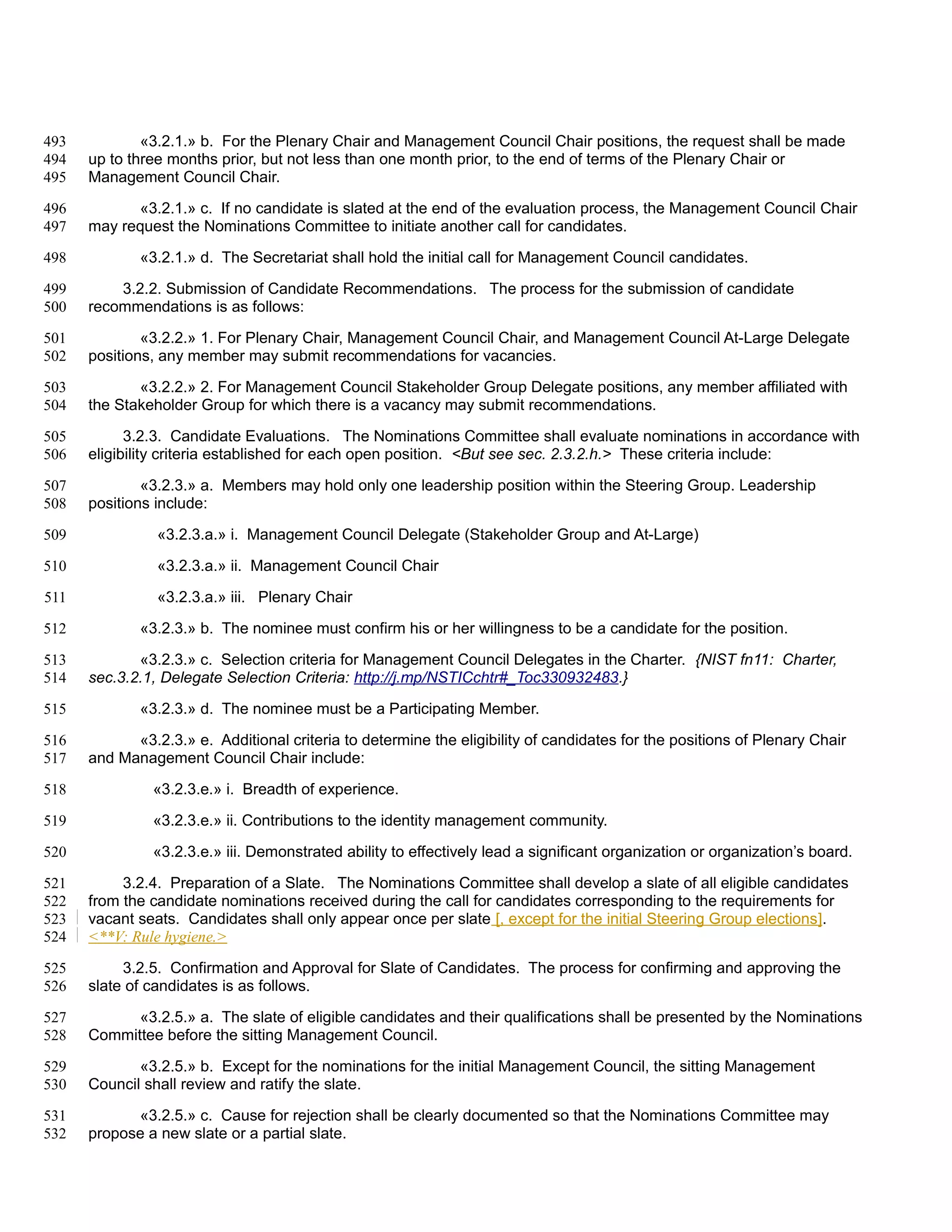 493           «3.2.1.» b. For the Plenary Chair and Management Council Chair positions, the request shall be made
494   up to three months prior, but not less than one month prior, to the end of terms of the Plenary Chair or
495   Management Council Chair.

496         «3.2.1.» c. If no candidate is slated at the end of the evaluation process, the Management Council Chair
497   may request the Nominations Committee to initiate another call for candidates.

498          «3.2.1.» d. The Secretariat shall hold the initial call for Management Council candidates.

499       3.2.2. Submission of Candidate Recommendations. The process for the submission of candidate
500   recommendations is as follows:

501           «3.2.2.» 1. For Plenary Chair, Management Council Chair, and Management Council At-Large Delegate
502   positions, any member may submit recommendations for vacancies.

503          «3.2.2.» 2. For Management Council Stakeholder Group Delegate positions, any member affiliated with
504   the Stakeholder Group for which there is a vacancy may submit recommendations.

505         3.2.3. Candidate Evaluations. The Nominations Committee shall evaluate nominations in accordance with
506   eligibility criteria established for each open position. <But see sec. 2.3.2.h.> These criteria include:

507           «3.2.3.» a. Members may hold only one leadership position within the Steering Group. Leadership
508   positions include:

509             «3.2.3.a.» i. Management Council Delegate (Stakeholder Group and At-Large)

510             «3.2.3.a.» ii. Management Council Chair

511             «3.2.3.a.» iii. Plenary Chair

512          «3.2.3.» b. The nominee must confirm his or her willingness to be a candidate for the position.

513          «3.2.3.» c. Selection criteria for Management Council Delegates in the Charter. {NIST fn11: Charter,
514   sec.3.2.1, Delegate Selection Criteria: http://j.mp/NSTICchtr#_Toc330932483.}

515          «3.2.3.» d. The nominee must be a Participating Member.

516         «3.2.3.» e. Additional criteria to determine the eligibility of candidates for the positions of Plenary Chair
517   and Management Council Chair include:

518            «3.2.3.e.» i. Breadth of experience.

519            «3.2.3.e.» ii. Contributions to the identity management community.

520            «3.2.3.e.» iii. Demonstrated ability to effectively lead a significant organization or organization’s board.

521        3.2.4. Preparation of a Slate. The Nominations Committee shall develop a slate of all eligible candidates
522   from the candidate nominations received during the call for candidates corresponding to the requirements for
523   vacant seats. Candidates shall only appear once per slate [, except for the initial Steering Group elections].
524   <**V: Rule hygiene.>

525        3.2.5. Confirmation and Approval for Slate of Candidates. The process for confirming and approving the
526   slate of candidates is as follows.

527         «3.2.5.» a. The slate of eligible candidates and their qualifications shall be presented by the Nominations
528   Committee before the sitting Management Council.

529          «3.2.5.» b. Except for the nominations for the initial Management Council, the sitting Management
530   Council shall review and ratify the slate.

531         «3.2.5.» c. Cause for rejection shall be clearly documented so that the Nominations Committee may
532   propose a new slate or a partial slate.
 