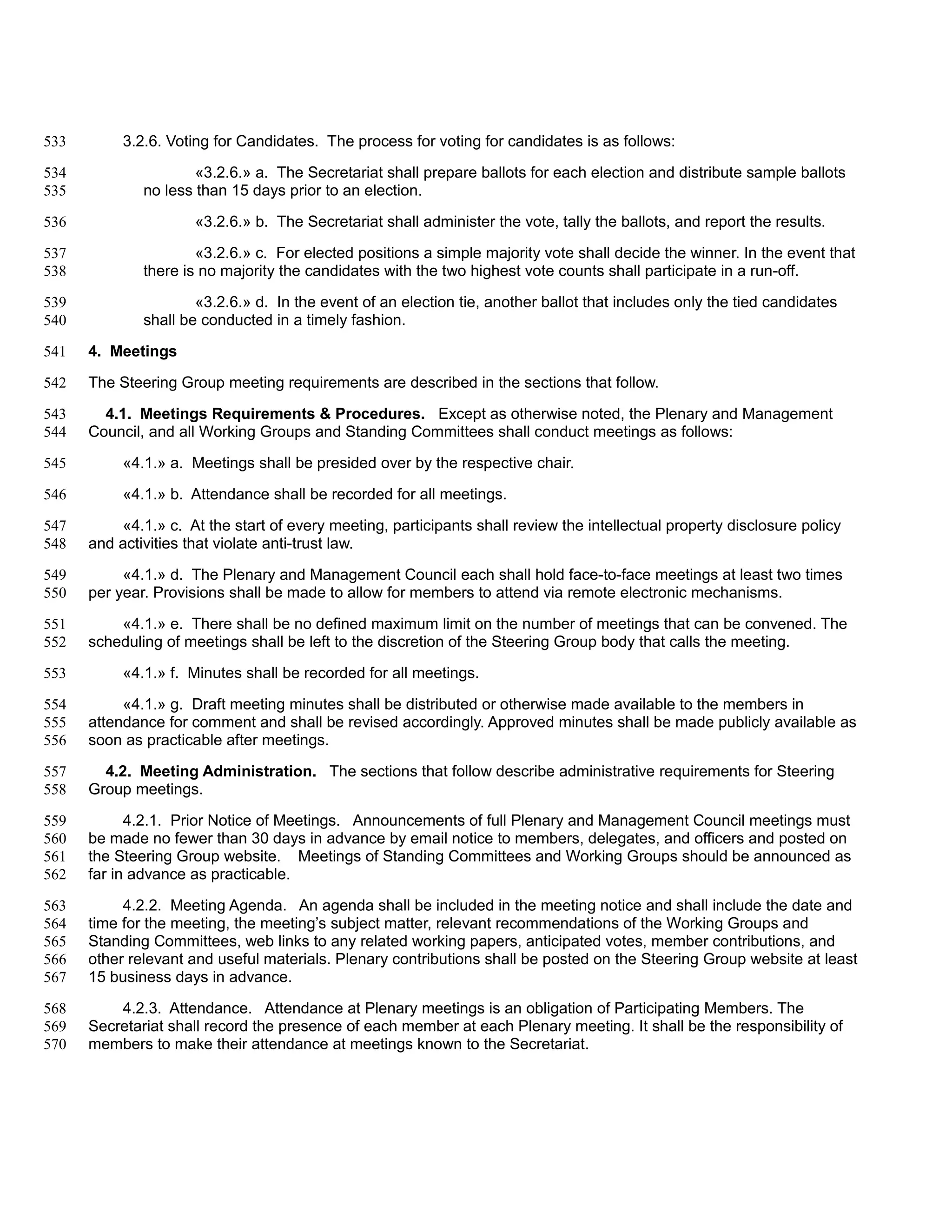 533        3.2.6. Voting for Candidates. The process for voting for candidates is as follows:

534                   «3.2.6.» a. The Secretariat shall prepare ballots for each election and distribute sample ballots
535           no less than 15 days prior to an election.

536                   «3.2.6.» b. The Secretariat shall administer the vote, tally the ballots, and report the results.

537                   «3.2.6.» c. For elected positions a simple majority vote shall decide the winner. In the event that
538           there is no majority the candidates with the two highest vote counts shall participate in a run-off.

539                   «3.2.6.» d. In the event of an election tie, another ballot that includes only the tied candidates
540           shall be conducted in a timely fashion.

541   4. Meetings

542   The Steering Group meeting requirements are described in the sections that follow.

543     4.1. Meetings Requirements & Procedures. Except as otherwise noted, the Plenary and Management
544   Council, and all Working Groups and Standing Committees shall conduct meetings as follows:

545        «4.1.» a. Meetings shall be presided over by the respective chair.

546        «4.1.» b. Attendance shall be recorded for all meetings.

547       «4.1.» c. At the start of every meeting, participants shall review the intellectual property disclosure policy
548   and activities that violate anti-trust law.

549        «4.1.» d. The Plenary and Management Council each shall hold face-to-face meetings at least two times
550   per year. Provisions shall be made to allow for members to attend via remote electronic mechanisms.

551       «4.1.» e. There shall be no defined maximum limit on the number of meetings that can be convened. The
552   scheduling of meetings shall be left to the discretion of the Steering Group body that calls the meeting.

553        «4.1.» f. Minutes shall be recorded for all meetings.

554        «4.1.» g. Draft meeting minutes shall be distributed or otherwise made available to the members in
555   attendance for comment and shall be revised accordingly. Approved minutes shall be made publicly available as
556   soon as practicable after meetings.

557     4.2. Meeting Administration. The sections that follow describe administrative requirements for Steering
558   Group meetings.

559         4.2.1. Prior Notice of Meetings. Announcements of full Plenary and Management Council meetings must
560   be made no fewer than 30 days in advance by email notice to members, delegates, and officers and posted on
561   the Steering Group website. Meetings of Standing Committees and Working Groups should be announced as
562   far in advance as practicable.

563        4.2.2. Meeting Agenda. An agenda shall be included in the meeting notice and shall include the date and
564   time for the meeting, the meeting’s subject matter, relevant recommendations of the Working Groups and
565   Standing Committees, web links to any related working papers, anticipated votes, member contributions, and
566   other relevant and useful materials. Plenary contributions shall be posted on the Steering Group website at least
567   15 business days in advance.

568       4.2.3. Attendance. Attendance at Plenary meetings is an obligation of Participating Members. The
569   Secretariat shall record the presence of each member at each Plenary meeting. It shall be the responsibility of
570   members to make their attendance at meetings known to the Secretariat.
 