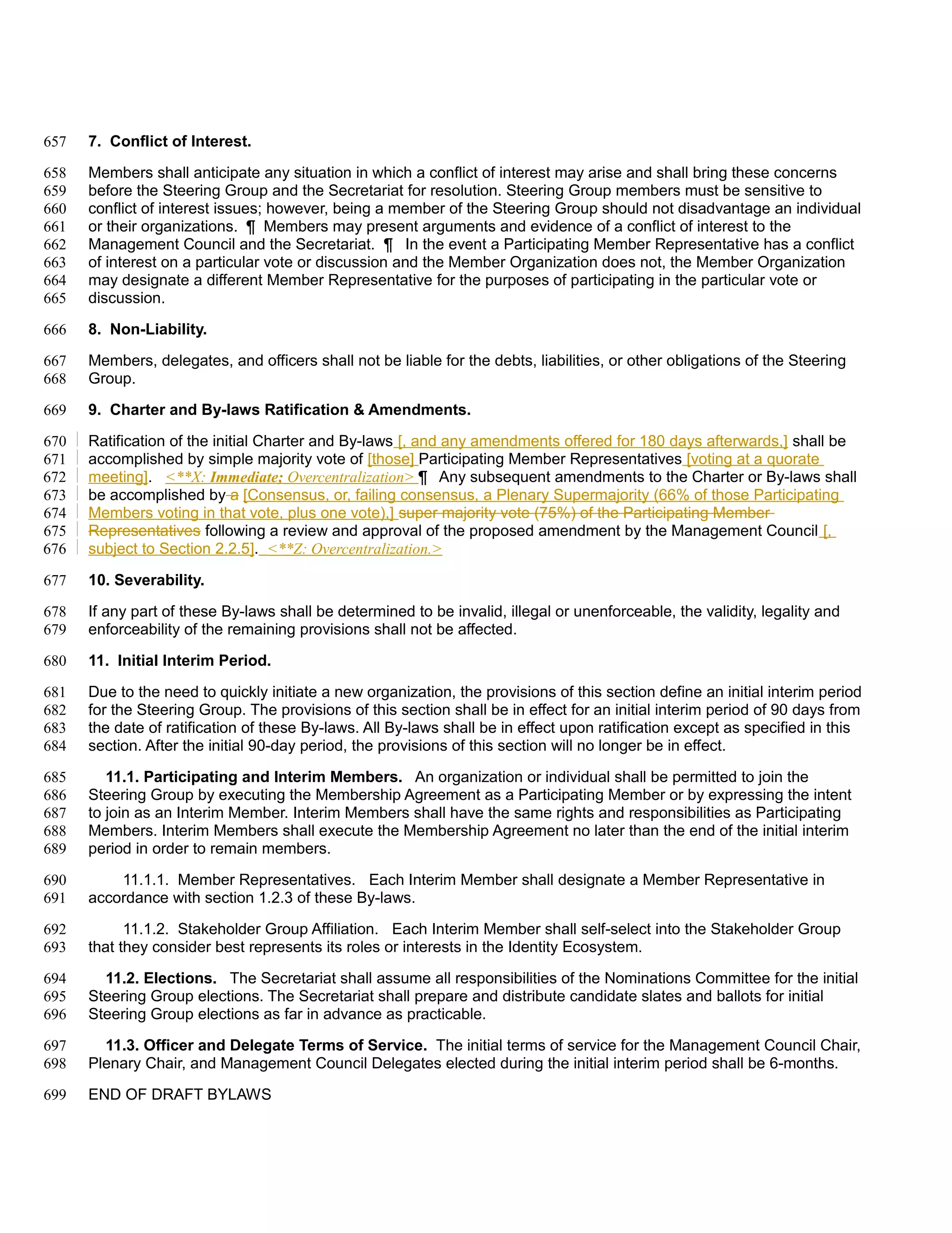 657   7. Conflict of Interest.

658   Members shall anticipate any situation in which a conflict of interest may arise and shall bring these concerns
659   before the Steering Group and the Secretariat for resolution. Steering Group members must be sensitive to
660   conflict of interest issues; however, being a member of the Steering Group should not disadvantage an individual
661   or their organizations. ¶ Members may present arguments and evidence of a conflict of interest to the
662   Management Council and the Secretariat. ¶ In the event a Participating Member Representative has a conflict
663   of interest on a particular vote or discussion and the Member Organization does not, the Member Organization
664   may designate a different Member Representative for the purposes of participating in the particular vote or
665   discussion.

666   8. Non-Liability.

667   Members, delegates, and officers shall not be liable for the debts, liabilities, or other obligations of the Steering
668   Group.

669   9. Charter and By-laws Ratification & Amendments.

670   Ratification of the initial Charter and By-laws [, and any amendments offered for 180 days afterwards,] shall be
671   accomplished by simple majority vote of [those] Participating Member Representatives [voting at a quorate
672   meeting]. <**X: Immediate; Overcentralization> ¶ Any subsequent amendments to the Charter or By-laws shall
673   be accomplished by a [Consensus, or, failing consensus, a Plenary Supermajority (66% of those Participating
674   Members voting in that vote, plus one vote),] super majority vote (75%) of the Participating Member
675   Representatives following a review and approval of the proposed amendment by the Management Council [,
676   subject to Section 2.2.5]. <**Z: Overcentralization.>

677   10. Severability.

678   If any part of these By-laws shall be determined to be invalid, illegal or unenforceable, the validity, legality and
679   enforceability of the remaining provisions shall not be affected.

680   11. Initial Interim Period.

681   Due to the need to quickly initiate a new organization, the provisions of this section define an initial interim period
682   for the Steering Group. The provisions of this section shall be in effect for an initial interim period of 90 days from
683   the date of ratification of these By-laws. All By-laws shall be in effect upon ratification except as specified in this
684   section. After the initial 90-day period, the provisions of this section will no longer be in effect.

685      11.1. Participating and Interim Members. An organization or individual shall be permitted to join the
686   Steering Group by executing the Membership Agreement as a Participating Member or by expressing the intent
687   to join as an Interim Member. Interim Members shall have the same rights and responsibilities as Participating
688   Members. Interim Members shall execute the Membership Agreement no later than the end of the initial interim
689   period in order to remain members.

690       11.1.1. Member Representatives. Each Interim Member shall designate a Member Representative in
691   accordance with section 1.2.3 of these By-laws.

692         11.1.2. Stakeholder Group Affiliation. Each Interim Member shall self-select into the Stakeholder Group
693   that they consider best represents its roles or interests in the Identity Ecosystem.

694     11.2. Elections. The Secretariat shall assume all responsibilities of the Nominations Committee for the initial
695   Steering Group elections. The Secretariat shall prepare and distribute candidate slates and ballots for initial
696   Steering Group elections as far in advance as practicable.

697     11.3. Officer and Delegate Terms of Service. The initial terms of service for the Management Council Chair,
698   Plenary Chair, and Management Council Delegates elected during the initial interim period shall be 6-months.

699   END OF DRAFT BYLAWS
 
