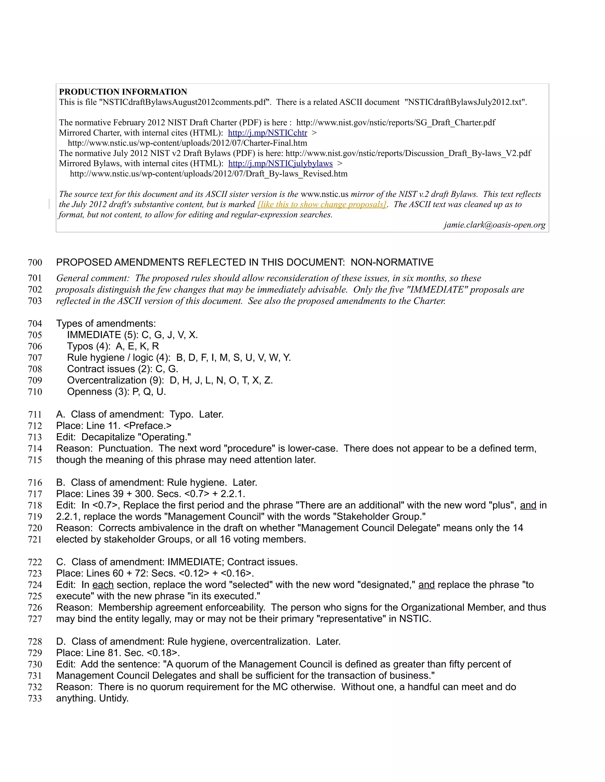 PRODUCTION INFORMATION
      This is file "NSTICdraftBylawsAugust2012comments.pdf". There is a related ASCII document "NSTICdraftBylawsJuly2012.txt".

      The normative February 2012 NIST Draft Charter (PDF) is here : http://www.nist.gov/nstic/reports/SG_Draft_Charter.pdf
      Mirrored Charter, with internal cites (HTML): http://j.mp/NSTICchtr >
        http://www.nstic.us/wp-content/uploads/2012/07/Charter-Final.htm
      The normative July 2012 NIST v2 Draft Bylaws (PDF) is here: http://www.nist.gov/nstic/reports/Discussion_Draft_By-laws_V2.pdf
      Mirrored Bylaws, with internal cites (HTML): http://j.mp/NSTICjulybylaws >
        http://www.nstic.us/wp-content/uploads/2012/07/Draft_By-laws_Revised.htm

      The source text for this document and its ASCII sister version is the www.nstic.us mirror of the NIST v.2 draft Bylaws. This text reflects
      the July 2012 draft's substantive content, but is marked [like this to show change proposals]. The ASCII text was cleaned up as to
      format, but not content, to allow for editing and regular-expression searches.
                                                                                                                   jamie.clark@oasis-open.org



700   PROPOSED AMENDMENTS REFLECTED IN THIS DOCUMENT: NON-NORMATIVE
701   General comment: The proposed rules should allow reconsideration of these issues, in six months, so these
702   proposals distinguish the few changes that may be immediately advisable. Only the five "IMMEDIATE" proposals are
703   reflected in the ASCII version of this document. See also the proposed amendments to the Charter.

704   Types of amendments:
705     IMMEDIATE (5): C, G, J, V, X.
706     Typos (4): A, E, K, R
707     Rule hygiene / logic (4): B, D, F, I, M, S, U, V, W, Y.
708     Contract issues (2): C, G.
709     Overcentralization (9): D, H, J, L, N, O, T, X, Z.
710     Openness (3): P, Q, U.

711   A. Class of amendment: Typo. Later.
712   Place: Line 11. <Preface.>
713   Edit: Decapitalize "Operating."
714   Reason: Punctuation. The next word "procedure" is lower-case. There does not appear to be a defined term,
715   though the meaning of this phrase may need attention later.

716   B. Class of amendment: Rule hygiene. Later.
717   Place: Lines 39 + 300. Secs. <0.7> + 2.2.1.
718   Edit: In <0.7>, Replace the first period and the phrase "There are an additional" with the new word "plus", and in
719   2.2.1, replace the words "Management Council" with the words "Stakeholder Group."
720   Reason: Corrects ambivalence in the draft on whether "Management Council Delegate" means only the 14
721   elected by stakeholder Groups, or all 16 voting members.

722   C. Class of amendment: IMMEDIATE; Contract issues.
723   Place: Lines 60 + 72: Secs. <0.12> + <0.16>.
724   Edit: In each section, replace the word "selected" with the new word "designated," and replace the phrase "to
725   execute" with the new phrase "in its executed."
726   Reason: Membership agreement enforceability. The person who signs for the Organizational Member, and thus
727   may bind the entity legally, may or may not be their primary "representative" in NSTIC.

728   D. Class of amendment: Rule hygiene, overcentralization. Later.
729   Place: Line 81. Sec. <0.18>.
730   Edit: Add the sentence: "A quorum of the Management Council is defined as greater than fifty percent of
731   Management Council Delegates and shall be sufficient for the transaction of business."
732   Reason: There is no quorum requirement for the MC otherwise. Without one, a handful can meet and do
733   anything. Untidy.
 