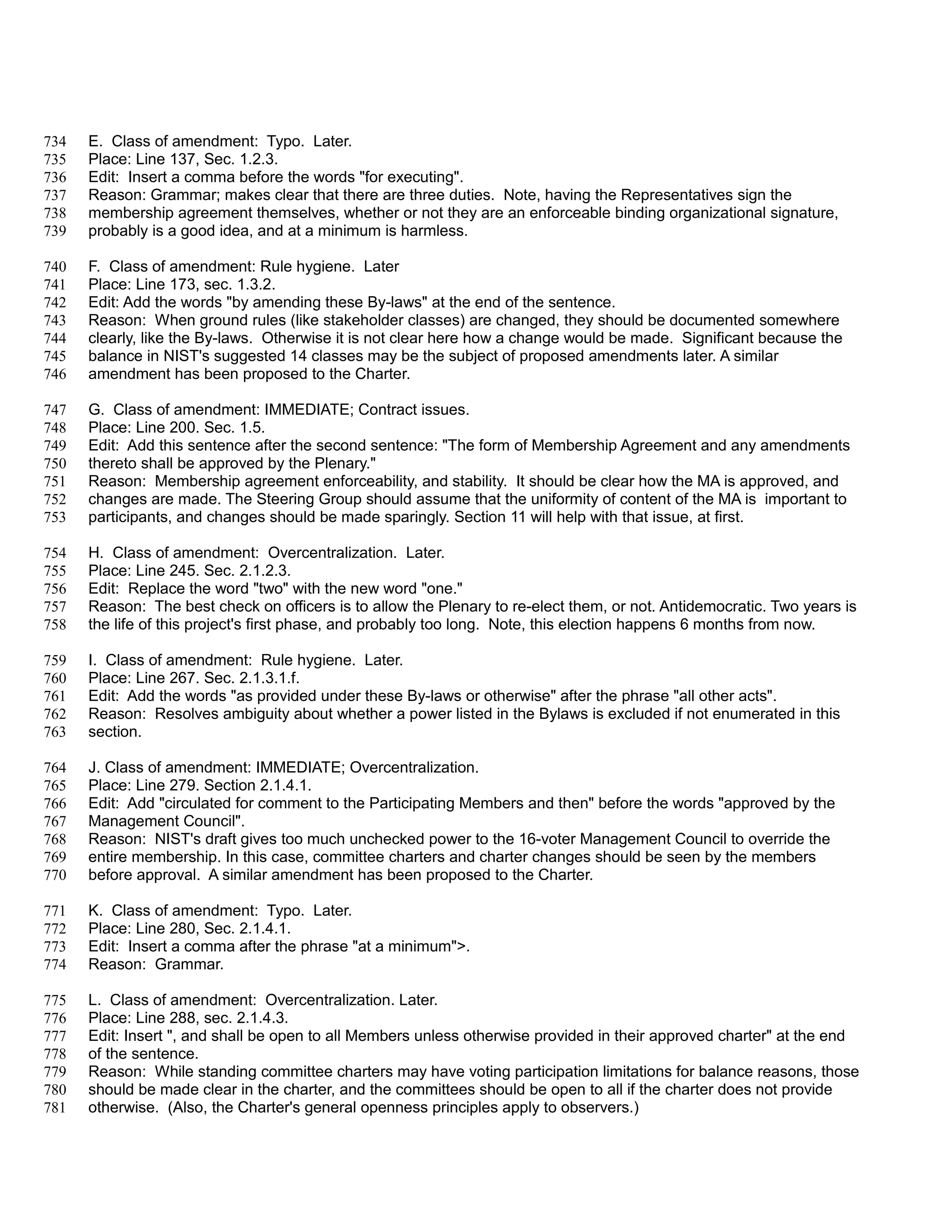 734   E. Class of amendment: Typo. Later.
735   Place: Line 137, Sec. 1.2.3.
736   Edit: Insert a comma before the words "for executing".
737   Reason: Grammar; makes clear that there are three duties. Note, having the Representatives sign the
738   membership agreement themselves, whether or not they are an enforceable binding organizational signature,
739   probably is a good idea, and at a minimum is harmless.

740   F. Class of amendment: Rule hygiene. Later
741   Place: Line 173, sec. 1.3.2.
742   Edit: Add the words "by amending these By-laws" at the end of the sentence.
743   Reason: When ground rules (like stakeholder classes) are changed, they should be documented somewhere
744   clearly, like the By-laws. Otherwise it is not clear here how a change would be made. Significant because the
745   balance in NIST's suggested 14 classes may be the subject of proposed amendments later. A similar
746   amendment has been proposed to the Charter.

747   G. Class of amendment: IMMEDIATE; Contract issues.
748   Place: Line 200. Sec. 1.5.
749   Edit: Add this sentence after the second sentence: "The form of Membership Agreement and any amendments
750   thereto shall be approved by the Plenary."
751   Reason: Membership agreement enforceability, and stability. It should be clear how the MA is approved, and
752   changes are made. The Steering Group should assume that the uniformity of content of the MA is important to
753   participants, and changes should be made sparingly. Section 11 will help with that issue, at first.

754   H. Class of amendment: Overcentralization. Later.
755   Place: Line 245. Sec. 2.1.2.3.
756   Edit: Replace the word "two" with the new word "one."
757   Reason: The best check on officers is to allow the Plenary to re-elect them, or not. Antidemocratic. Two years is
758   the life of this project's first phase, and probably too long. Note, this election happens 6 months from now.

759   I. Class of amendment: Rule hygiene. Later.
760   Place: Line 267. Sec. 2.1.3.1.f.
761   Edit: Add the words "as provided under these By-laws or otherwise" after the phrase "all other acts".
762   Reason: Resolves ambiguity about whether a power listed in the Bylaws is excluded if not enumerated in this
763   section.

764   J. Class of amendment: IMMEDIATE; Overcentralization.
765   Place: Line 279. Section 2.1.4.1.
766   Edit: Add "circulated for comment to the Participating Members and then" before the words "approved by the
767   Management Council".
768   Reason: NIST's draft gives too much unchecked power to the 16-voter Management Council to override the
769   entire membership. In this case, committee charters and charter changes should be seen by the members
770   before approval. A similar amendment has been proposed to the Charter.

771   K. Class of amendment: Typo. Later.
772   Place: Line 280, Sec. 2.1.4.1.
773   Edit: Insert a comma after the phrase "at a minimum">.
774   Reason: Grammar.

775   L. Class of amendment: Overcentralization. Later.
776   Place: Line 288, sec. 2.1.4.3.
777   Edit: Insert ", and shall be open to all Members unless otherwise provided in their approved charter" at the end
778   of the sentence.
779   Reason: While standing committee charters may have voting participation limitations for balance reasons, those
780   should be made clear in the charter, and the committees should be open to all if the charter does not provide
781   otherwise. (Also, the Charter's general openness principles apply to observers.)
 
