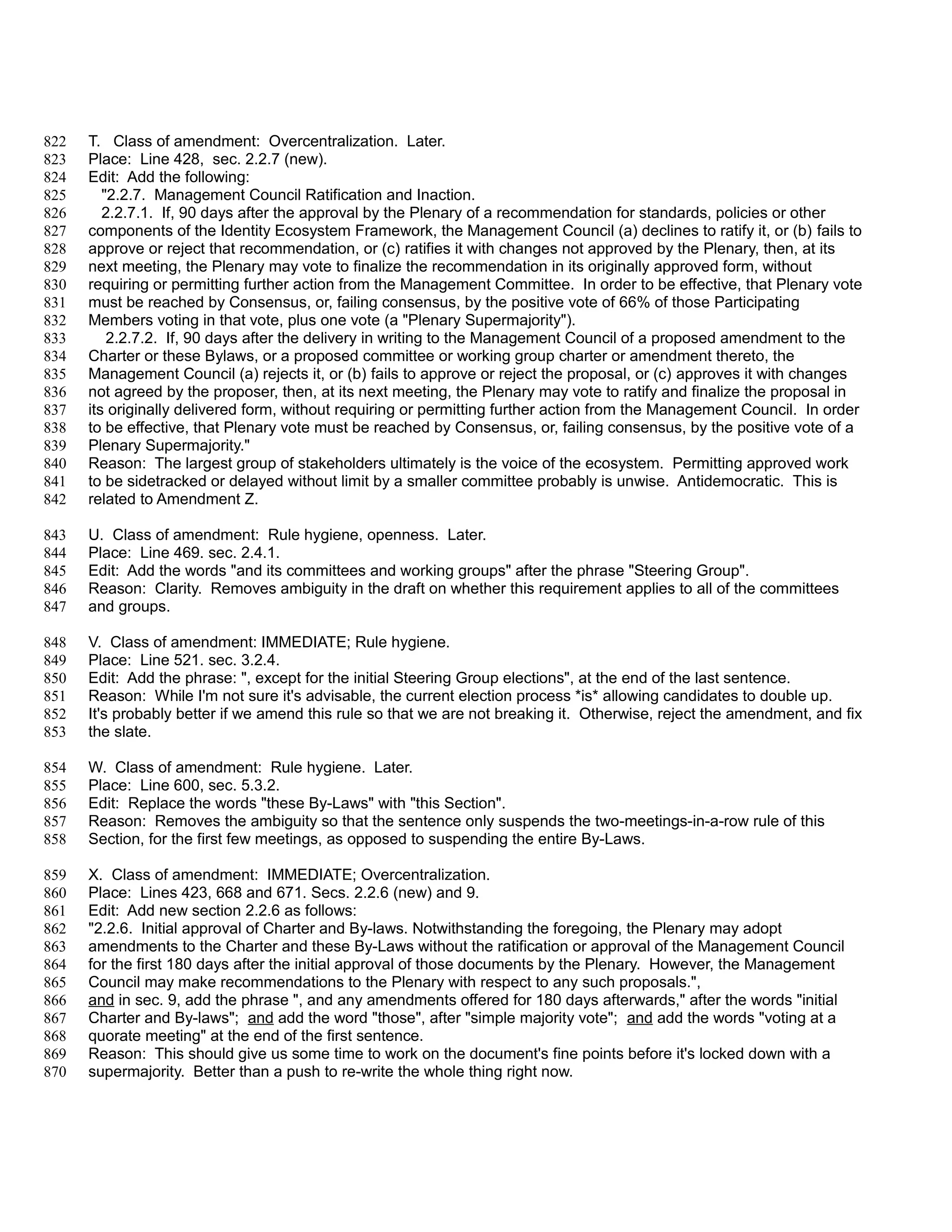 822   T. Class of amendment: Overcentralization. Later.
823   Place: Line 428, sec. 2.2.7 (new).
824   Edit: Add the following:
825      "2.2.7. Management Council Ratification and Inaction.
826      2.2.7.1. If, 90 days after the approval by the Plenary of a recommendation for standards, policies or other
827   components of the Identity Ecosystem Framework, the Management Council (a) declines to ratify it, or (b) fails to
828   approve or reject that recommendation, or (c) ratifies it with changes not approved by the Plenary, then, at its
829   next meeting, the Plenary may vote to finalize the recommendation in its originally approved form, without
830   requiring or permitting further action from the Management Committee. In order to be effective, that Plenary vote
831   must be reached by Consensus, or, failing consensus, by the positive vote of 66% of those Participating
832   Members voting in that vote, plus one vote (a "Plenary Supermajority").
833       2.2.7.2. If, 90 days after the delivery in writing to the Management Council of a proposed amendment to the
834   Charter or these Bylaws, or a proposed committee or working group charter or amendment thereto, the
835   Management Council (a) rejects it, or (b) fails to approve or reject the proposal, or (c) approves it with changes
836   not agreed by the proposer, then, at its next meeting, the Plenary may vote to ratify and finalize the proposal in
837   its originally delivered form, without requiring or permitting further action from the Management Council. In order
838   to be effective, that Plenary vote must be reached by Consensus, or, failing consensus, by the positive vote of a
839   Plenary Supermajority."
840   Reason: The largest group of stakeholders ultimately is the voice of the ecosystem. Permitting approved work
841   to be sidetracked or delayed without limit by a smaller committee probably is unwise. Antidemocratic. This is
842   related to Amendment Z.

843   U. Class of amendment: Rule hygiene, openness. Later.
844   Place: Line 469. sec. 2.4.1.
845   Edit: Add the words "and its committees and working groups" after the phrase "Steering Group".
846   Reason: Clarity. Removes ambiguity in the draft on whether this requirement applies to all of the committees
847   and groups.

848   V. Class of amendment: IMMEDIATE; Rule hygiene.
849   Place: Line 521. sec. 3.2.4.
850   Edit: Add the phrase: ", except for the initial Steering Group elections", at the end of the last sentence.
851   Reason: While I'm not sure it's advisable, the current election process *is* allowing candidates to double up.
852   It's probably better if we amend this rule so that we are not breaking it. Otherwise, reject the amendment, and fix
853   the slate.

854   W. Class of amendment: Rule hygiene. Later.
855   Place: Line 600, sec. 5.3.2.
856   Edit: Replace the words "these By-Laws" with "this Section".
857   Reason: Removes the ambiguity so that the sentence only suspends the two-meetings-in-a-row rule of this
858   Section, for the first few meetings, as opposed to suspending the entire By-Laws.

859   X. Class of amendment: IMMEDIATE; Overcentralization.
860   Place: Lines 423, 668 and 671. Secs. 2.2.6 (new) and 9.
861   Edit: Add new section 2.2.6 as follows:
862   "2.2.6. Initial approval of Charter and By-laws. Notwithstanding the foregoing, the Plenary may adopt
863   amendments to the Charter and these By-Laws without the ratification or approval of the Management Council
864   for the first 180 days after the initial approval of those documents by the Plenary. However, the Management
865   Council may make recommendations to the Plenary with respect to any such proposals.",
866   and in sec. 9, add the phrase ", and any amendments offered for 180 days afterwards," after the words "initial
867   Charter and By-laws"; and add the word "those", after "simple majority vote"; and add the words "voting at a
868   quorate meeting" at the end of the first sentence.
869   Reason: This should give us some time to work on the document's fine points before it's locked down with a
870   supermajority. Better than a push to re-write the whole thing right now.
 