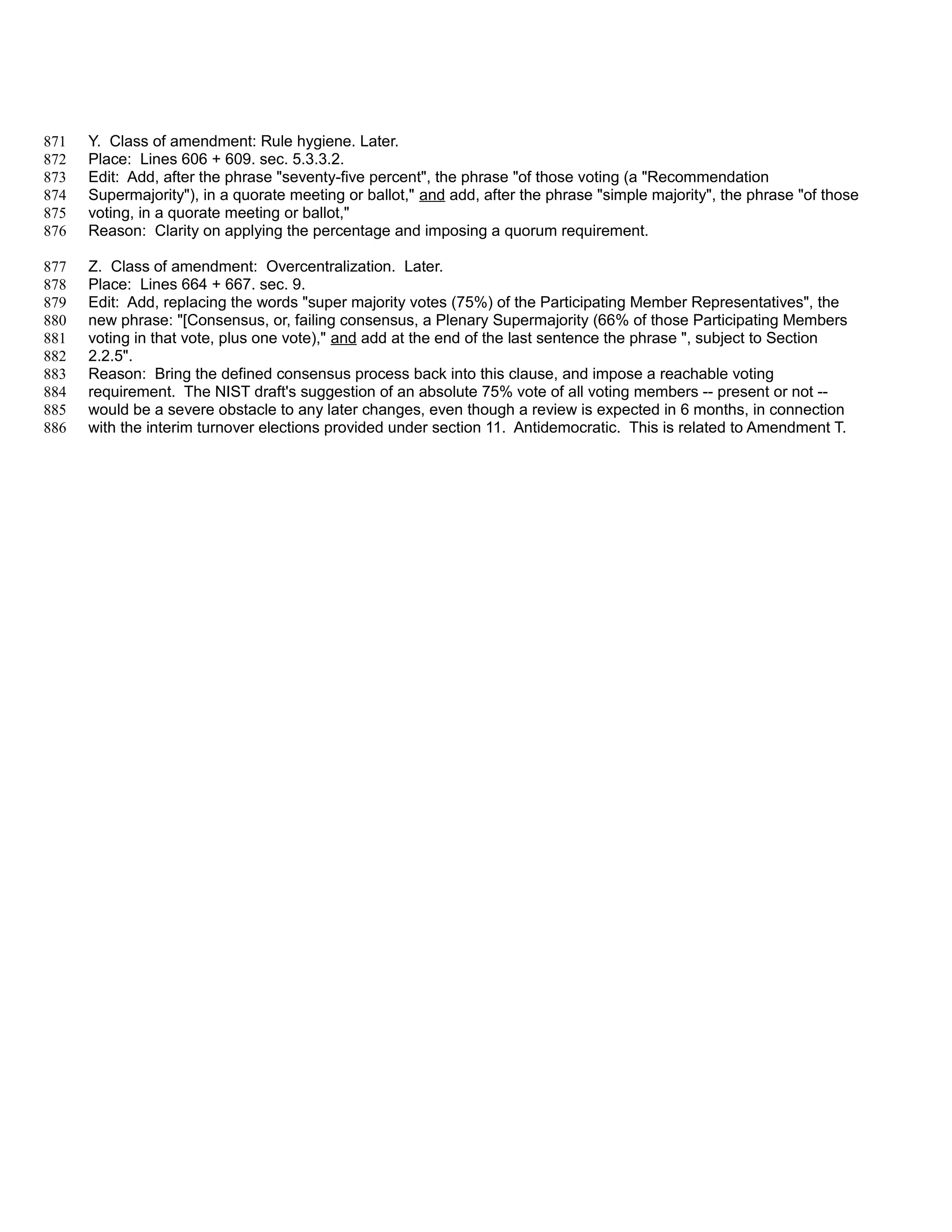 871   Y. Class of amendment: Rule hygiene. Later.
872   Place: Lines 606 + 609. sec. 5.3.3.2.
873   Edit: Add, after the phrase "seventy-five percent", the phrase "of those voting (a "Recommendation
874   Supermajority"), in a quorate meeting or ballot," and add, after the phrase "simple majority", the phrase "of those
875   voting, in a quorate meeting or ballot,"
876   Reason: Clarity on applying the percentage and imposing a quorum requirement.

877   Z. Class of amendment: Overcentralization. Later.
878   Place: Lines 664 + 667. sec. 9.
879   Edit: Add, replacing the words "super majority votes (75%) of the Participating Member Representatives", the
880   new phrase: "[Consensus, or, failing consensus, a Plenary Supermajority (66% of those Participating Members
881   voting in that vote, plus one vote)," and add at the end of the last sentence the phrase ", subject to Section
882   2.2.5".
883   Reason: Bring the defined consensus process back into this clause, and impose a reachable voting
884   requirement. The NIST draft's suggestion of an absolute 75% vote of all voting members -- present or not --
885   would be a severe obstacle to any later changes, even though a review is expected in 6 months, in connection
886   with the interim turnover elections provided under section 11. Antidemocratic. This is related to Amendment T.
 