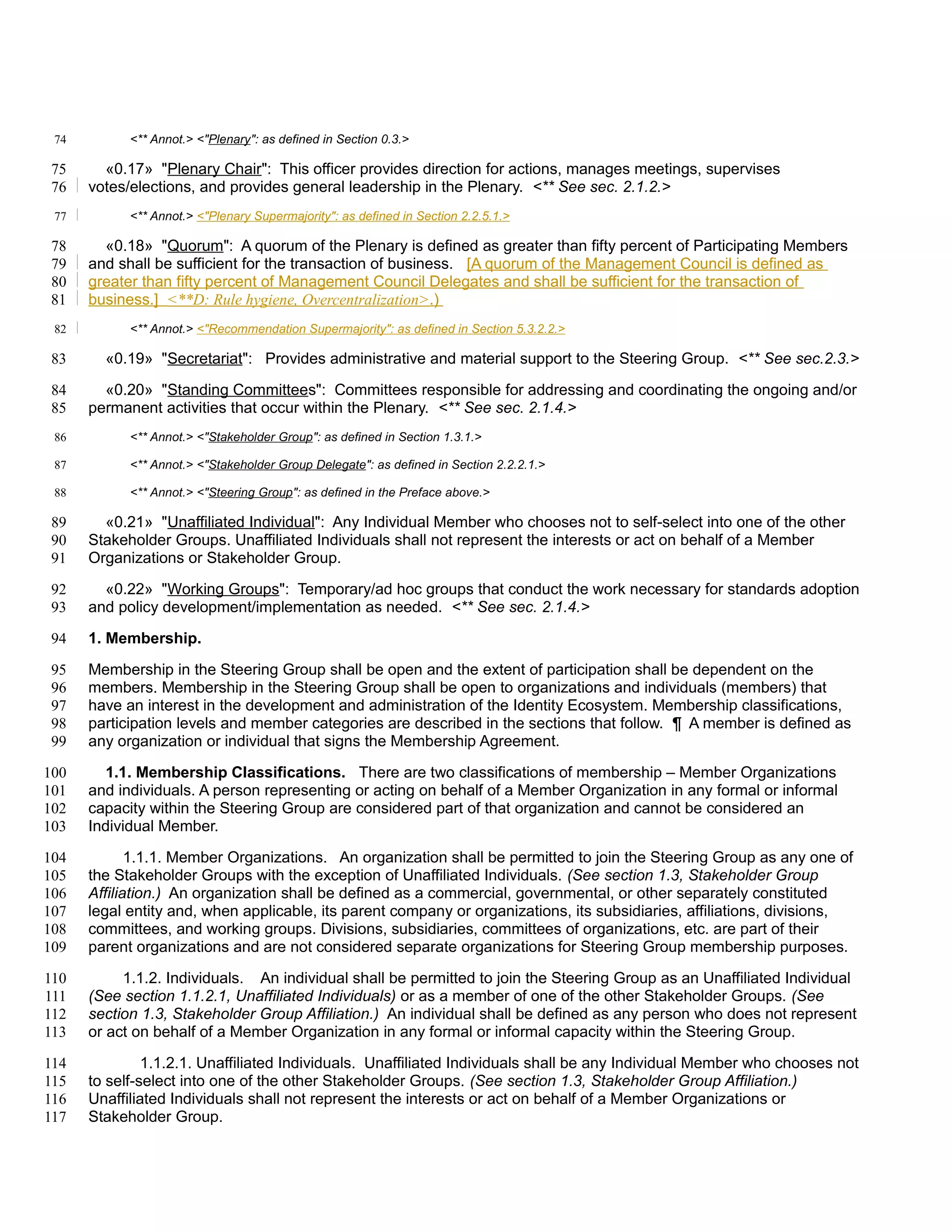 74         <** Annot.> <"Plenary": as defined in Section 0.3.>

 75     «0.17» "Plenary Chair": This officer provides direction for actions, manages meetings, supervises
 76   votes/elections, and provides general leadership in the Plenary. <** See sec. 2.1.2.>
 77         <** Annot.> <"Plenary Supermajority": as defined in Section 2.2.5.1.>

78      «0.18» "Quorum": A quorum of the Plenary is defined as greater than fifty percent of Participating Members
79    and shall be sufficient for the transaction of business. [A quorum of the Management Council is defined as
80    greater than fifty percent of Management Council Delegates and shall be sufficient for the transaction of
81    business.] <**D: Rule hygiene, Overcentralization>.)
 82         <** Annot.> <"Recommendation Supermajority": as defined in Section 5.3.2.2.>

 83     «0.19» "Secretariat": Provides administrative and material support to the Steering Group. <** See sec.2.3.>

 84     «0.20» "Standing Committees": Committees responsible for addressing and coordinating the ongoing and/or
 85   permanent activities that occur within the Plenary. <** See sec. 2.1.4.>
 86         <** Annot.> <"Stakeholder Group": as defined in Section 1.3.1.>

 87         <** Annot.> <"Stakeholder Group Delegate": as defined in Section 2.2.2.1.>

 88         <** Annot.> <"Steering Group": as defined in the Preface above.>

 89     «0.21» "Unaffiliated Individual": Any Individual Member who chooses not to self-select into one of the other
 90   Stakeholder Groups. Unaffiliated Individuals shall not represent the interests or act on behalf of a Member
 91   Organizations or Stakeholder Group.

 92     «0.22» "Working Groups": Temporary/ad hoc groups that conduct the work necessary for standards adoption
 93   and policy development/implementation as needed. <** See sec. 2.1.4.>

 94   1. Membership.

 95   Membership in the Steering Group shall be open and the extent of participation shall be dependent on the
 96   members. Membership in the Steering Group shall be open to organizations and individuals (members) that
 97   have an interest in the development and administration of the Identity Ecosystem. Membership classifications,
 98   participation levels and member categories are described in the sections that follow. ¶ A member is defined as
 99   any organization or individual that signs the Membership Agreement.

100     1.1. Membership Classifications. There are two classifications of membership – Member Organizations
101   and individuals. A person representing or acting on behalf of a Member Organization in any formal or informal
102   capacity within the Steering Group are considered part of that organization and cannot be considered an
103   Individual Member.

104          1.1.1. Member Organizations. An organization shall be permitted to join the Steering Group as any one of
105   the Stakeholder Groups with the exception of Unaffiliated Individuals. (See section 1.3, Stakeholder Group
106   Affiliation.) An organization shall be defined as a commercial, governmental, or other separately constituted
107   legal entity and, when applicable, its parent company or organizations, its subsidiaries, affiliations, divisions,
108   committees, and working groups. Divisions, subsidiaries, committees of organizations, etc. are part of their
109   parent organizations and are not considered separate organizations for Steering Group membership purposes.

110        1.1.2. Individuals. An individual shall be permitted to join the Steering Group as an Unaffiliated Individual
111   (See section 1.1.2.1, Unaffiliated Individuals) or as a member of one of the other Stakeholder Groups. (See
112   section 1.3, Stakeholder Group Affiliation.) An individual shall be defined as any person who does not represent
113   or act on behalf of a Member Organization in any formal or informal capacity within the Steering Group.

114            1.1.2.1. Unaffiliated Individuals. Unaffiliated Individuals shall be any Individual Member who chooses not
115   to self-select into one of the other Stakeholder Groups. (See section 1.3, Stakeholder Group Affiliation.)
116   Unaffiliated Individuals shall not represent the interests or act on behalf of a Member Organizations or
117   Stakeholder Group.
 