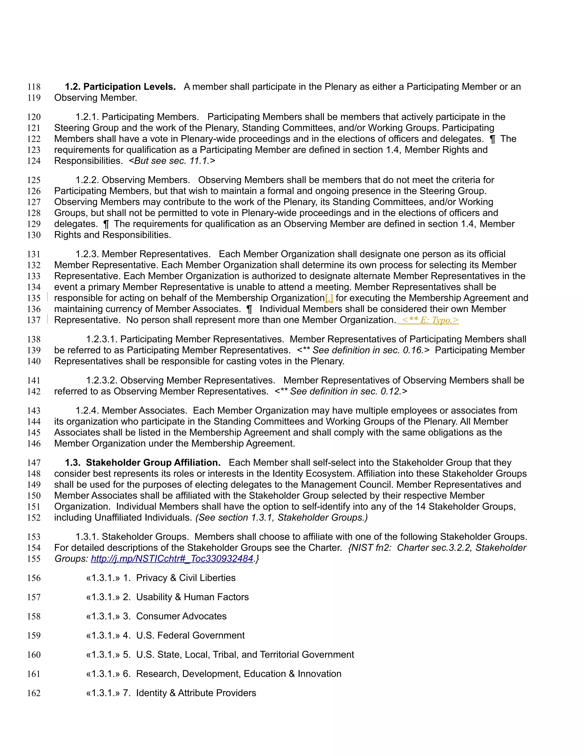 118     1.2. Participation Levels. A member shall participate in the Plenary as either a Participating Member or an
119   Observing Member.

120        1.2.1. Participating Members. Participating Members shall be members that actively participate in the
121   Steering Group and the work of the Plenary, Standing Committees, and/or Working Groups. Participating
122   Members shall have a vote in Plenary-wide proceedings and in the elections of officers and delegates. ¶ The
123   requirements for qualification as a Participating Member are defined in section 1.4, Member Rights and
124   Responsibilities. <But see sec. 11.1.>

125        1.2.2. Observing Members. Observing Members shall be members that do not meet the criteria for
126   Participating Members, but that wish to maintain a formal and ongoing presence in the Steering Group.
127   Observing Members may contribute to the work of the Plenary, its Standing Committees, and/or Working
128   Groups, but shall not be permitted to vote in Plenary-wide proceedings and in the elections of officers and
129   delegates. ¶ The requirements for qualification as an Observing Member are defined in section 1.4, Member
130   Rights and Responsibilities.

131       1.2.3. Member Representatives. Each Member Organization shall designate one person as its official
132   Member Representative. Each Member Organization shall determine its own process for selecting its Member
133   Representative. Each Member Organization is authorized to designate alternate Member Representatives in the
134   event a primary Member Representative is unable to attend a meeting. Member Representatives shall be
135   responsible for acting on behalf of the Membership Organization[,] for executing the Membership Agreement and
136   maintaining currency of Member Associates. ¶ Individual Members shall be considered their own Member
137   Representative. No person shall represent more than one Member Organization. <** E: Typo.>

138           1.2.3.1. Participating Member Representatives. Member Representatives of Participating Members shall
139   be referred to as Participating Member Representatives. <** See definition in sec. 0.16.> Participating Member
140   Representatives shall be responsible for casting votes in the Plenary.

141           1.2.3.2. Observing Member Representatives. Member Representatives of Observing Members shall be
142   referred to as Observing Member Representatives. <** See definition in sec. 0.12.>

143         1.2.4. Member Associates. Each Member Organization may have multiple employees or associates from
144   its organization who participate in the Standing Committees and Working Groups of the Plenary. All Member
145   Associates shall be listed in the Membership Agreement and shall comply with the same obligations as the
146   Member Organization under the Membership Agreement.

147      1.3. Stakeholder Group Affiliation. Each Member shall self-select into the Stakeholder Group that they
148   consider best represents its roles or interests in the Identity Ecosystem. Affiliation into these Stakeholder Groups
149   shall be used for the purposes of electing delegates to the Management Council. Member Representatives and
150   Member Associates shall be affiliated with the Stakeholder Group selected by their respective Member
151   Organization. Individual Members shall have the option to self-identify into any of the 14 Stakeholder Groups,
152   including Unaffiliated Individuals. (See section 1.3.1, Stakeholder Groups.)

153        1.3.1. Stakeholder Groups. Members shall choose to affiliate with one of the following Stakeholder Groups.
154   For detailed descriptions of the Stakeholder Groups see the Charter. {NIST fn2: Charter sec.3.2.2, Stakeholder
155   Groups: http://j.mp/NSTICchtr#_Toc330932484.}

156          «1.3.1.» 1. Privacy & Civil Liberties

157          «1.3.1.» 2. Usability & Human Factors

158          «1.3.1.» 3. Consumer Advocates

159          «1.3.1.» 4. U.S. Federal Government

160          «1.3.1.» 5. U.S. State, Local, Tribal, and Territorial Government

161          «1.3.1.» 6. Research, Development, Education & Innovation

162          «1.3.1.» 7. Identity & Attribute Providers
 