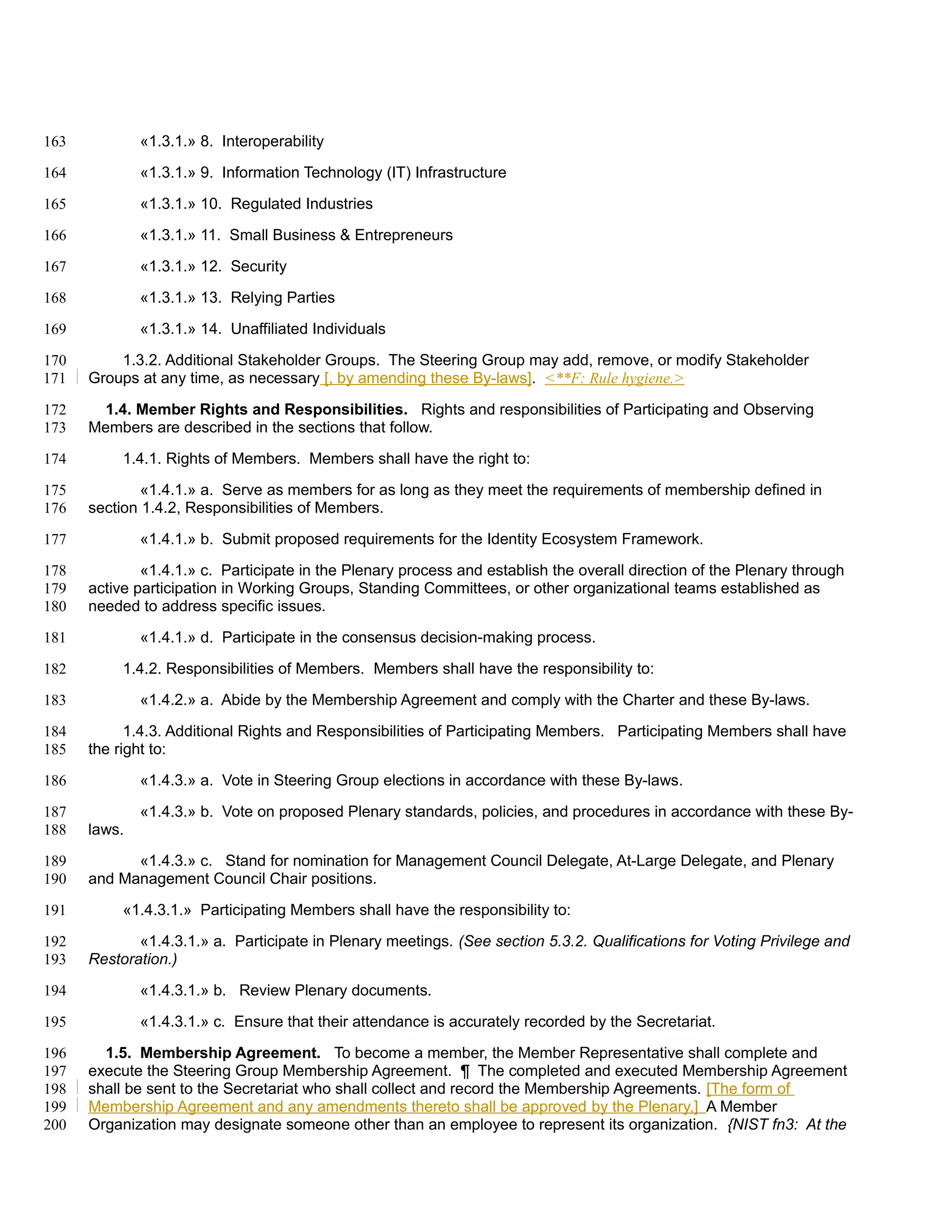 163           «1.3.1.» 8. Interoperability

164           «1.3.1.» 9. Information Technology (IT) Infrastructure

165           «1.3.1.» 10. Regulated Industries

166           «1.3.1.» 11. Small Business & Entrepreneurs

167           «1.3.1.» 12. Security

168           «1.3.1.» 13. Relying Parties

169           «1.3.1.» 14. Unaffiliated Individuals

170       1.3.2. Additional Stakeholder Groups. The Steering Group may add, remove, or modify Stakeholder
171   Groups at any time, as necessary [, by amending these By-laws]. <**F: Rule hygiene.>

172     1.4. Member Rights and Responsibilities. Rights and responsibilities of Participating and Observing
173   Members are described in the sections that follow.

174        1.4.1. Rights of Members. Members shall have the right to:

175           «1.4.1.» a. Serve as members for as long as they meet the requirements of membership defined in
176   section 1.4.2, Responsibilities of Members.

177           «1.4.1.» b. Submit proposed requirements for the Identity Ecosystem Framework.

178           «1.4.1.» c. Participate in the Plenary process and establish the overall direction of the Plenary through
179   active participation in Working Groups, Standing Committees, or other organizational teams established as
180   needed to address specific issues.

181           «1.4.1.» d. Participate in the consensus decision-making process.

182        1.4.2. Responsibilities of Members. Members shall have the responsibility to:

183           «1.4.2.» a. Abide by the Membership Agreement and comply with the Charter and these By-laws.

184         1.4.3. Additional Rights and Responsibilities of Participating Members. Participating Members shall have
185   the right to:

186           «1.4.3.» a. Vote in Steering Group elections in accordance with these By-laws.

187           «1.4.3.» b. Vote on proposed Plenary standards, policies, and procedures in accordance with these By-
188   laws.

189         «1.4.3.» c. Stand for nomination for Management Council Delegate, At-Large Delegate, and Plenary
190   and Management Council Chair positions.

191        «1.4.3.1.» Participating Members shall have the responsibility to:

192          «1.4.3.1.» a. Participate in Plenary meetings. (See section 5.3.2. Qualifications for Voting Privilege and
193   Restoration.)

194           «1.4.3.1.» b. Review Plenary documents.

195           «1.4.3.1.» c. Ensure that their attendance is accurately recorded by the Secretariat.

196     1.5. Membership Agreement. To become a member, the Member Representative shall complete and
197   execute the Steering Group Membership Agreement. ¶ The completed and executed Membership Agreement
198   shall be sent to the Secretariat who shall collect and record the Membership Agreements. [The form of
199   Membership Agreement and any amendments thereto shall be approved by the Plenary,] A Member
200   Organization may designate someone other than an employee to represent its organization. {NIST fn3: At the
 
