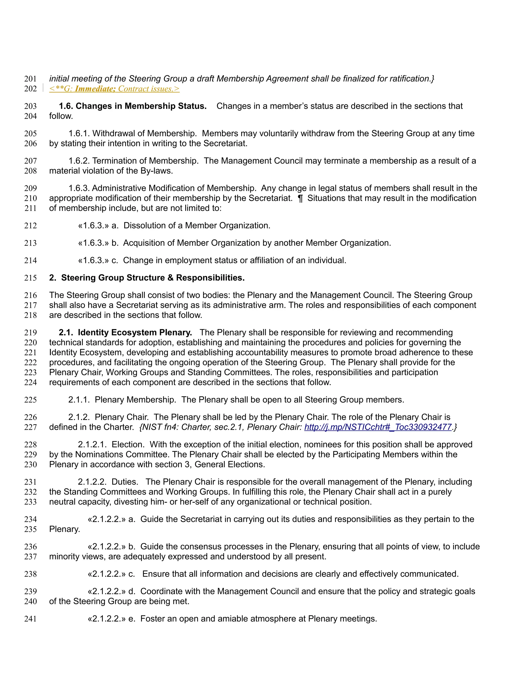 201   initial meeting of the Steering Group a draft Membership Agreement shall be finalized for ratification.}
202   <**G: Immediate; Contract issues.>

203      1.6. Changes in Membership Status.         Changes in a member’s status are described in the sections that
204   follow.

205        1.6.1. Withdrawal of Membership. Members may voluntarily withdraw from the Steering Group at any time
206   by stating their intention in writing to the Secretariat.

207       1.6.2. Termination of Membership. The Management Council may terminate a membership as a result of a
208   material violation of the By-laws.

209       1.6.3. Administrative Modification of Membership. Any change in legal status of members shall result in the
210   appropriate modification of their membership by the Secretariat. ¶ Situations that may result in the modification
211   of membership include, but are not limited to:

212          «1.6.3.» a. Dissolution of a Member Organization.

213          «1.6.3.» b. Acquisition of Member Organization by another Member Organization.

214          «1.6.3.» c. Change in employment status or affiliation of an individual.

215   2. Steering Group Structure & Responsibilities.

216   The Steering Group shall consist of two bodies: the Plenary and the Management Council. The Steering Group
217   shall also have a Secretariat serving as its administrative arm. The roles and responsibilities of each component
218   are described in the sections that follow.

219      2.1. Identity Ecosystem Plenary. The Plenary shall be responsible for reviewing and recommending
220   technical standards for adoption, establishing and maintaining the procedures and policies for governing the
221   Identity Ecosystem, developing and establishing accountability measures to promote broad adherence to these
222   procedures, and facilitating the ongoing operation of the Steering Group. The Plenary shall provide for the
223   Plenary Chair, Working Groups and Standing Committees. The roles, responsibilities and participation
224   requirements of each component are described in the sections that follow.

225        2.1.1. Plenary Membership. The Plenary shall be open to all Steering Group members.

226        2.1.2. Plenary Chair. The Plenary shall be led by the Plenary Chair. The role of the Plenary Chair is
227   defined in the Charter. {NIST fn4: Charter, sec.2.1, Plenary Chair: http://j.mp/NSTICchtr#_Toc330932477.}

228          2.1.2.1. Election. With the exception of the initial election, nominees for this position shall be approved
229   by the Nominations Committee. The Plenary Chair shall be elected by the Participating Members within the
230   Plenary in accordance with section 3, General Elections.

231           2.1.2.2. Duties. The Plenary Chair is responsible for the overall management of the Plenary, including
232   the Standing Committees and Working Groups. In fulfilling this role, the Plenary Chair shall act in a purely
233   neutral capacity, divesting him- or her-self of any organizational or technical position.

234              «2.1.2.2.» a. Guide the Secretariat in carrying out its duties and responsibilities as they pertain to the
235   Plenary.

236              «2.1.2.2.» b. Guide the consensus processes in the Plenary, ensuring that all points of view, to include
237   minority views, are adequately expressed and understood by all present.

238              «2.1.2.2.» c. Ensure that all information and decisions are clearly and effectively communicated.

239             «2.1.2.2.» d. Coordinate with the Management Council and ensure that the policy and strategic goals
240   of the Steering Group are being met.

241              «2.1.2.2.» e. Foster an open and amiable atmosphere at Plenary meetings.
 