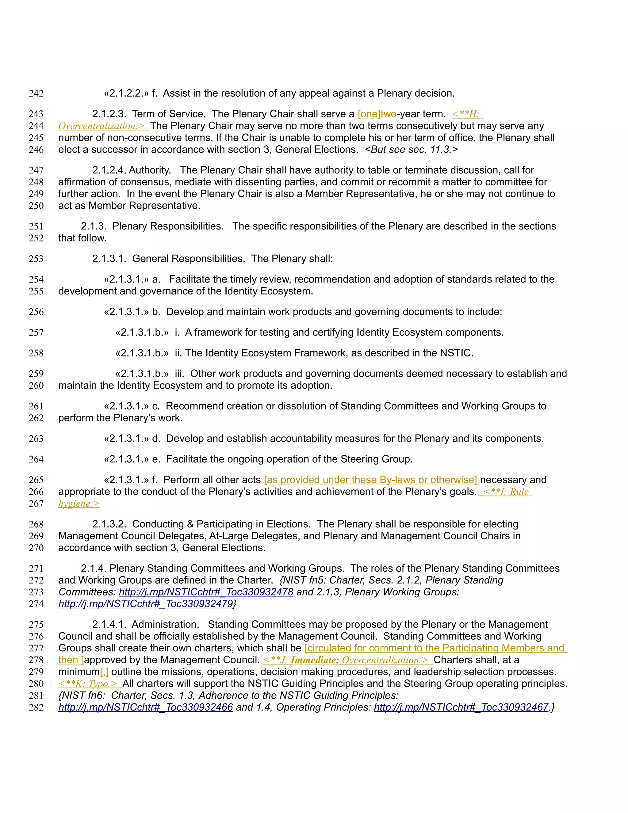 242             «2.1.2.2.» f. Assist in the resolution of any appeal against a Plenary decision.

243           2.1.2.3. Term of Service. The Plenary Chair shall serve a [one]two-year term. <**H:
244   Overcentralization.> The Plenary Chair may serve no more than two terms consecutively but may serve any
245   number of non-consecutive terms. If the Chair is unable to complete his or her term of office, the Plenary shall
246   elect a successor in accordance with section 3, General Elections. <But see sec. 11.3.>

247           2.1.2.4. Authority. The Plenary Chair shall have authority to table or terminate discussion, call for
248   affirmation of consensus, mediate with dissenting parties, and commit or recommit a matter to committee for
249   further action. In the event the Plenary Chair is also a Member Representative, he or she may not continue to
250   act as Member Representative.

251         2.1.3. Plenary Responsibilities. The specific responsibilities of the Plenary are described in the sections
252   that follow.

253          2.1.3.1. General Responsibilities. The Plenary shall:

254           «2.1.3.1.» a. Facilitate the timely review, recommendation and adoption of standards related to the
255   development and governance of the Identity Ecosystem.

256             «2.1.3.1.» b. Develop and maintain work products and governing documents to include:

257               «2.1.3.1.b.» i. A framework for testing and certifying Identity Ecosystem components.

258               «2.1.3.1.b.» ii. The Identity Ecosystem Framework, as described in the NSTIC.

259               «2.1.3.1.b.» iii. Other work products and governing documents deemed necessary to establish and
260   maintain the Identity Ecosystem and to promote its adoption.

261             «2.1.3.1.» c. Recommend creation or dissolution of Standing Committees and Working Groups to
262   perform the Plenary’s work.

263             «2.1.3.1.» d. Develop and establish accountability measures for the Plenary and its components.

264             «2.1.3.1.» e. Facilitate the ongoing operation of the Steering Group.

265             «2.1.3.1.» f. Perform all other acts [as provided under these By-laws or otherwise] necessary and
266   appropriate to the conduct of the Plenary’s activities and achievement of the Plenary’s goals. <**I: Rule
267   hygiene.>

268          2.1.3.2. Conducting & Participating in Elections. The Plenary shall be responsible for electing
269   Management Council Delegates, At-Large Delegates, and Plenary and Management Council Chairs in
270   accordance with section 3, General Elections.

271         2.1.4. Plenary Standing Committees and Working Groups. The roles of the Plenary Standing Committees
272   and Working Groups are defined in the Charter. {NIST fn5: Charter, Secs. 2.1.2, Plenary Standing
273   Committees: http://j.mp/NSTICchtr#_Toc330932478 and 2.1.3, Plenary Working Groups:
274   http://j.mp/NSTICchtr#_Toc330932479}

275            2.1.4.1. Administration. Standing Committees may be proposed by the Plenary or the Management
276   Council and shall be officially established by the Management Council. Standing Committees and Working
277   Groups shall create their own charters, which shall be [circulated for comment to the Participating Members and
278   then ]approved by the Management Council. <**J: Immediate; Overcentralization.> Charters shall, at a
279   minimum[,] outline the missions, operations, decision making procedures, and leadership selection processes.
280   <**K: Typo.> All charters will support the NSTIC Guiding Principles and the Steering Group operating principles.
281   {NIST fn6: Charter, Secs. 1.3, Adherence to the NSTIC Guiding Principles:
282   http://j.mp/NSTICchtr#_Toc330932466 and 1.4, Operating Principles: http://j.mp/NSTICchtr#_Toc330932467.}
 