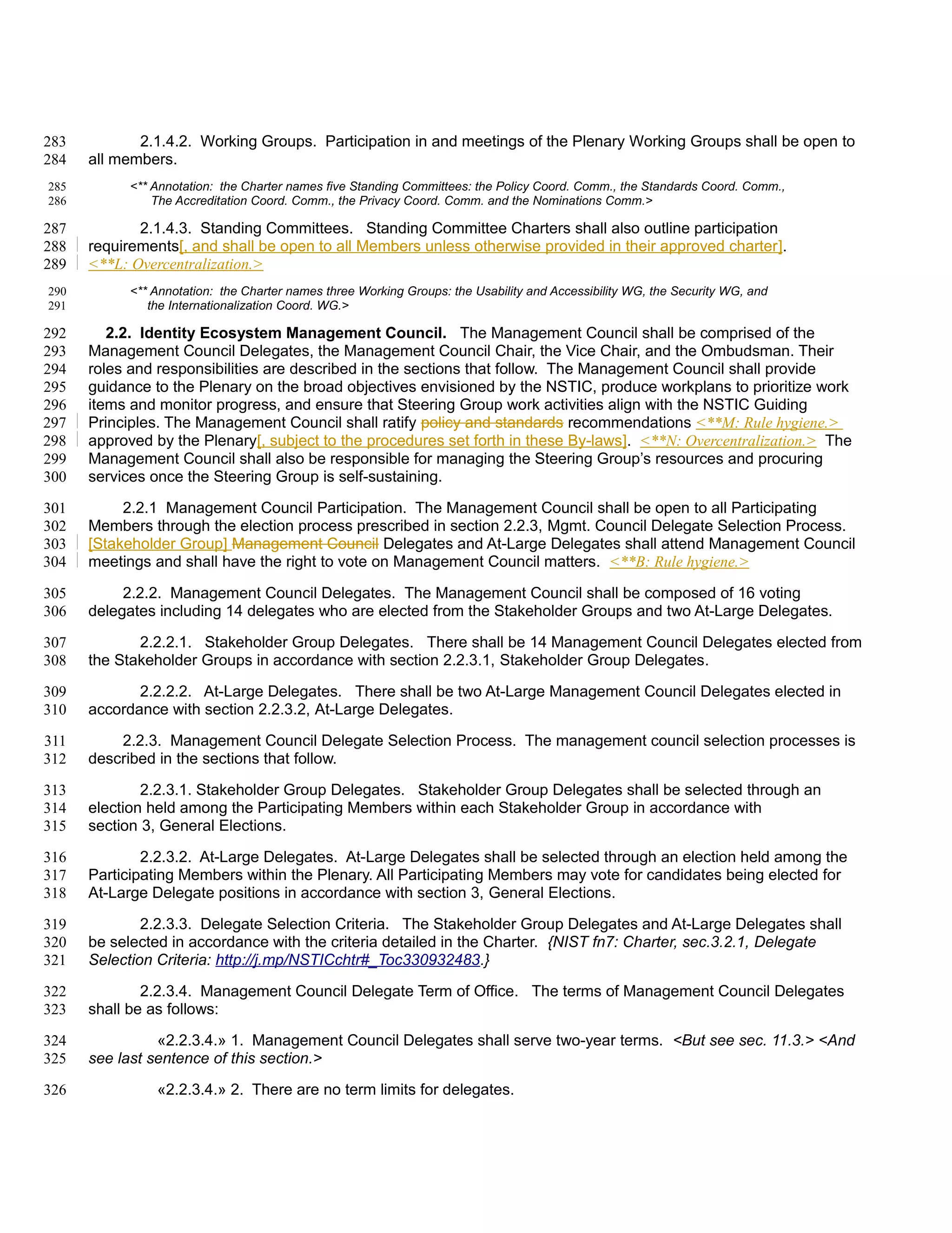 283          2.1.4.2. Working Groups. Participation in and meetings of the Plenary Working Groups shall be open to
284   all members.
285         <** Annotation: the Charter names five Standing Committees: the Policy Coord. Comm., the Standards Coord. Comm.,
286             The Accreditation Coord. Comm., the Privacy Coord. Comm. and the Nominations Comm.>

287          2.1.4.3. Standing Committees. Standing Committee Charters shall also outline participation
288   requirements[, and shall be open to all Members unless otherwise provided in their approved charter].
289   <**L: Overcentralization.>
290         <** Annotation: the Charter names three Working Groups: the Usability and Accessibility WG, the Security WG, and
291            the Internationalization Coord. WG.>

292      2.2. Identity Ecosystem Management Council. The Management Council shall be comprised of the
293   Management Council Delegates, the Management Council Chair, the Vice Chair, and the Ombudsman. Their
294   roles and responsibilities are described in the sections that follow. The Management Council shall provide
295   guidance to the Plenary on the broad objectives envisioned by the NSTIC, produce workplans to prioritize work
296   items and monitor progress, and ensure that Steering Group work activities align with the NSTIC Guiding
297   Principles. The Management Council shall ratify policy and standards recommendations <**M: Rule hygiene.>
298   approved by the Plenary[, subject to the procedures set forth in these By-laws]. <**N: Overcentralization.> The
299   Management Council shall also be responsible for managing the Steering Group’s resources and procuring
300   services once the Steering Group is self-sustaining.

301        2.2.1 Management Council Participation. The Management Council shall be open to all Participating
302   Members through the election process prescribed in section 2.2.3, Mgmt. Council Delegate Selection Process.
303   [Stakeholder Group] Management Council Delegates and At-Large Delegates shall attend Management Council
304   meetings and shall have the right to vote on Management Council matters. <**B: Rule hygiene.>

305        2.2.2. Management Council Delegates. The Management Council shall be composed of 16 voting
306   delegates including 14 delegates who are elected from the Stakeholder Groups and two At-Large Delegates.

307          2.2.2.1. Stakeholder Group Delegates. There shall be 14 Management Council Delegates elected from
308   the Stakeholder Groups in accordance with section 2.2.3.1, Stakeholder Group Delegates.

309          2.2.2.2. At-Large Delegates. There shall be two At-Large Management Council Delegates elected in
310   accordance with section 2.2.3.2, At-Large Delegates.

311       2.2.3. Management Council Delegate Selection Process. The management council selection processes is
312   described in the sections that follow.

313           2.2.3.1. Stakeholder Group Delegates. Stakeholder Group Delegates shall be selected through an
314   election held among the Participating Members within each Stakeholder Group in accordance with
315   section 3, General Elections.

316           2.2.3.2. At-Large Delegates. At-Large Delegates shall be selected through an election held among the
317   Participating Members within the Plenary. All Participating Members may vote for candidates being elected for
318   At-Large Delegate positions in accordance with section 3, General Elections.

319           2.2.3.3. Delegate Selection Criteria. The Stakeholder Group Delegates and At-Large Delegates shall
320   be selected in accordance with the criteria detailed in the Charter. {NIST fn7: Charter, sec.3.2.1, Delegate
321   Selection Criteria: http://j.mp/NSTICchtr#_Toc330932483.}

322           2.2.3.4. Management Council Delegate Term of Office. The terms of Management Council Delegates
323   shall be as follows:

324             «2.2.3.4.» 1. Management Council Delegates shall serve two-year terms. <But see sec. 11.3.> <And
325   see last sentence of this section.>

326             «2.2.3.4.» 2. There are no term limits for delegates.
 