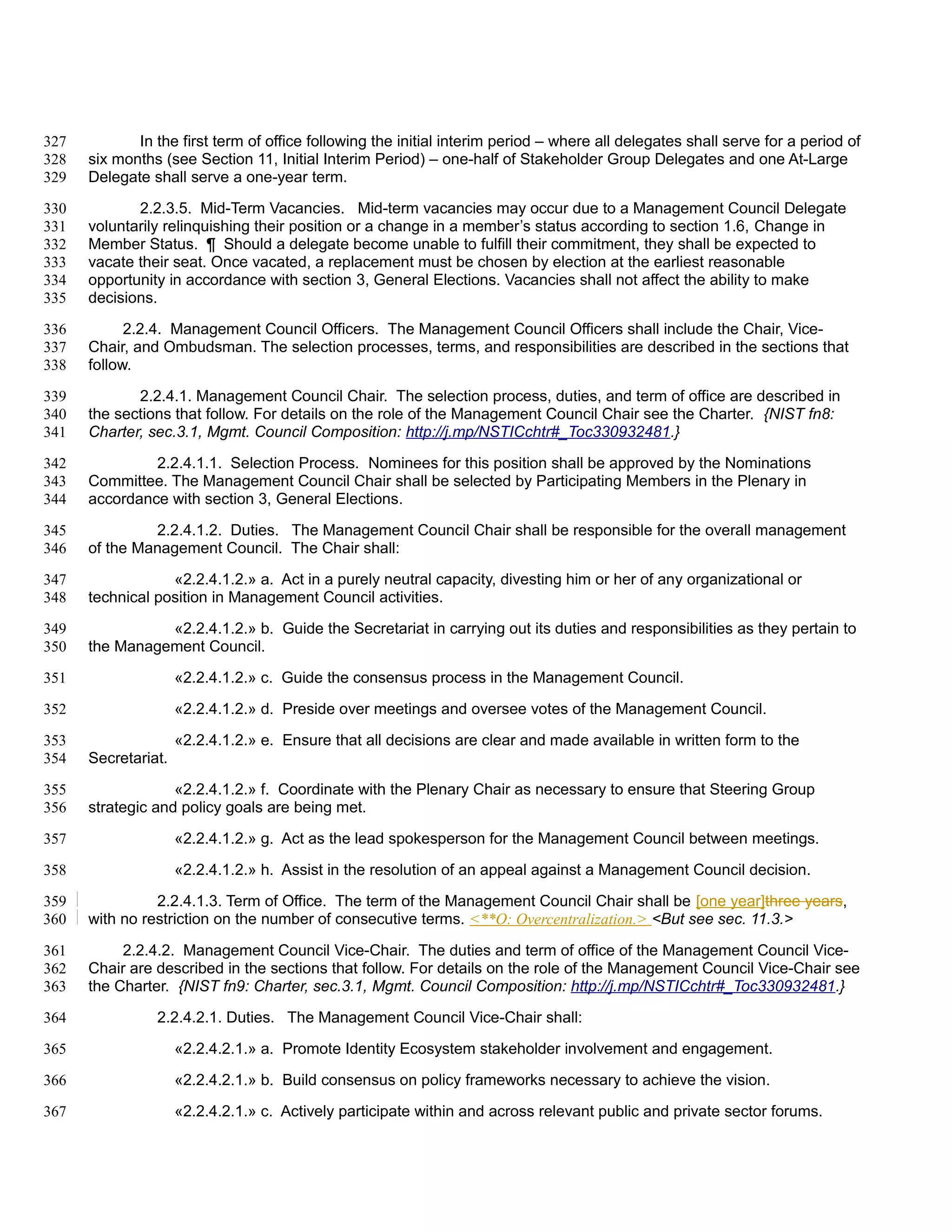 327          In the first term of office following the initial interim period – where all delegates shall serve for a period of
328   six months (see Section 11, Initial Interim Period) – one-half of Stakeholder Group Delegates and one At-Large
329   Delegate shall serve a one-year term.

330          2.2.3.5. Mid-Term Vacancies. Mid-term vacancies may occur due to a Management Council Delegate
331   voluntarily relinquishing their position or a change in a member’s status according to section 1.6, Change in
332   Member Status. ¶ Should a delegate become unable to fulfill their commitment, they shall be expected to
333   vacate their seat. Once vacated, a replacement must be chosen by election at the earliest reasonable
334   opportunity in accordance with section 3, General Elections. Vacancies shall not affect the ability to make
335   decisions.

336         2.2.4. Management Council Officers. The Management Council Officers shall include the Chair, Vice-
337   Chair, and Ombudsman. The selection processes, terms, and responsibilities are described in the sections that
338   follow.

339          2.2.4.1. Management Council Chair. The selection process, duties, and term of office are described in
340   the sections that follow. For details on the role of the Management Council Chair see the Charter. {NIST fn8:
341   Charter, sec.3.1, Mgmt. Council Composition: http://j.mp/NSTICchtr#_Toc330932481.}

342            2.2.4.1.1. Selection Process. Nominees for this position shall be approved by the Nominations
343   Committee. The Management Council Chair shall be selected by Participating Members in the Plenary in
344   accordance with section 3, General Elections.

345            2.2.4.1.2. Duties. The Management Council Chair shall be responsible for the overall management
346   of the Management Council. The Chair shall:

347               «2.2.4.1.2.» a. Act in a purely neutral capacity, divesting him or her of any organizational or
348   technical position in Management Council activities.

349             «2.2.4.1.2.» b. Guide the Secretariat in carrying out its duties and responsibilities as they pertain to
350   the Management Council.

351                  «2.2.4.1.2.» c. Guide the consensus process in the Management Council.

352                  «2.2.4.1.2.» d. Preside over meetings and oversee votes of the Management Council.

353                  «2.2.4.1.2.» e. Ensure that all decisions are clear and made available in written form to the
354   Secretariat.

355                «2.2.4.1.2.» f. Coordinate with the Plenary Chair as necessary to ensure that Steering Group
356   strategic and policy goals are being met.

357                  «2.2.4.1.2.» g. Act as the lead spokesperson for the Management Council between meetings.

358                  «2.2.4.1.2.» h. Assist in the resolution of an appeal against a Management Council decision.

359             2.2.4.1.3. Term of Office. The term of the Management Council Chair shall be [one year]three years,
360   with no restriction on the number of consecutive terms. <**O: Overcentralization.> <But see sec. 11.3.>

361        2.2.4.2. Management Council Vice-Chair. The duties and term of office of the Management Council Vice-
362   Chair are described in the sections that follow. For details on the role of the Management Council Vice-Chair see
363   the Charter. {NIST fn9: Charter, sec.3.1, Mgmt. Council Composition: http://j.mp/NSTICchtr#_Toc330932481.}

364             2.2.4.2.1. Duties. The Management Council Vice-Chair shall:

365                  «2.2.4.2.1.» a. Promote Identity Ecosystem stakeholder involvement and engagement.

366                  «2.2.4.2.1.» b. Build consensus on policy frameworks necessary to achieve the vision.

367                  «2.2.4.2.1.» c. Actively participate within and across relevant public and private sector forums.
 