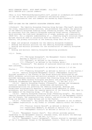 NSTIC STEERING GROUP: NIST DRAFT BYLAWS:   July 2012
ASCII VERSION with limited comments

<This is file "NSTICdraftBylawsJuly2012.txt", posted at slideshare.net/jamieXML>
<** See the end for production information and editing notes.>
<** All nonnormative text and comments are marked by angle brackets.>

====
DRAFT BY-LAWS FOR THE IDENTITY ECOSYSTEM STEERING GROUP

<<Preface>> The Identity Ecosystem Steering Group By-laws ("By-laws") describe
the roles, responsibilities, policies, and procedures that govern the operation
of the Identity Ecosystem Steering Group ("Steering Group"). The By-laws shall
be consistent with the Identity Ecosystem Steering Group Charter ("Charter"),
which provides the high-level perspective of scope, purpose, and organization.
{NIST fn1: For a complete understanding of ... Steering Group's structure these
By-laws should be read in conjunction with the Charter.} ¶ As stated in the
Charter, the primary activities of the Steering Group shall be to:

* Adopt and establish standards for the Identity Ecosystem Framework
* Develop and maintain policies for the Identity Ecosystem Framework
* Develop and maintain processes for the accreditation of Identity Ecosystem
Entities
* Develop and maintain Identity Ecosystem Operating procedures

<<0.>>   Terms.

            <**> <"At-Large Delegates": the Management Council Delegates
            defined in Section 2.2.2.2.>
            <**> <"Bylaws": as defined in the Preface above.>
            <**> <"Charter": as defined in the Preface above.>
    <<0.1>> "Consensus": The absence of sustained objection when a Quorum has
been achieved.
            <**> <"Guiding Principles": as defined in Section 1.3 of the
Charter.>
            <**> <"Identity Ecosystem": as defined in Section 1 of the Charter.>
    <<0.2>> Identity Ecosystem Management Council ("Management Council"):
Provides guidance to the Plenary on the broad objectives envisioned by the
NSTIC; produces, prioritizes and monitors progress of Steering Group work plans;
provides necessary resources, and ensure that Steering Group work activities
adhere to the NSTIC Guiding Principles and Goals; and ratifies policy and
standards recommendations approved by the Plenary. <** See sec. 2.2.>
    <<0.3>> Identity Ecosystem Plenary ("Plenary"): Reviews and recommends
technical standards for adoption, establishes and maintains the
procedures/policies for governing the Identity Ecosystem, develops and
establishes accountability measures to promote broad adherence to these
procedures, and facilitates the ongoing operation of the Steering Group. Open to
all members of the Steering Group. <** See sec. 2.1.>
    <<0.4>> Identity Ecosystem Steering Group ("Steering Group"): The overall
Identity Ecosystem governance structure which consists of the Management Council
and the Plenary. The responsibilities, mission, and activities of the Steering
Group are defined in these By-laws and in the Charter.
    <<0.5>> "Individual": Any person who does not represent or act on behalf
of a Member Organization in any formal or informal capacity within the Steering
Group.
            <**> <"Initial Interim Period": as defined in Section 11.>
            <**> <"Individual Member": as defined in Section 0.9.>
            <**> <"Management Council": as defined in Section 0.2. See sec.
2.2.>
    <<0.6>> "Management Council Chair": This officer provides general
leadership to the Management Council; oversees votes, and directs the meetings
of the Management Council. <** See sec. 2.2.4.1.>
    <<0.7>> "Management Council Delegates": Persons elected to represent each
of the 14 Stakeholder Groups on the Management Council. There are an additional
 