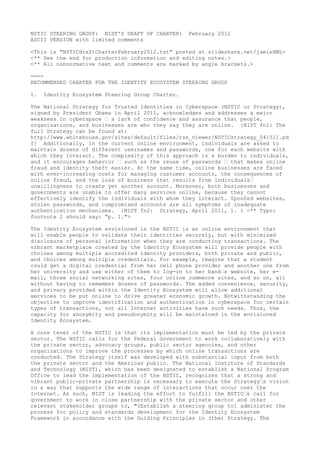 NSTIC STEERING GROUP: NIST'S DRAFT OF CHARTER:    February 2012
ASCII VERSION with limited comments

<This is "NSTICdraftCharterFebruary2012.txt" posted at slideshare.net/jamieXML>
<** See the end for production information and editing notes.>
<** All nonnormative text and comments are marked by angle brackets.>

====
RECOMMENDED CHARTER FOR THE IDENTITY ECOSYSTEM STEERING GROUP

1.   Identity Ecosystem Steering Group Charter.

The National Strategy for Trusted Identities in Cyberspace (NSTIC or Strategy),
signed by President Obama in April 2011, acknowledges and addresses a major
weakness in cyberspace - a lack of confidence and assurance that people,
organizations, and businesses are who they say they are online. {NIST fn1: The
full Strategy can be found at:
http://www.whitehouse.gov/sites/default/files/rss_viewer/NSTICstrategy_041511.pd
f} Additionally, in the current online environment, individuals are asked to
maintain dozens of different usernames and passwords, one for each website with
which they interact. The complexity of this approach is a burden to individuals,
and it encourages behavior - such as the reuse of passwords - that makes online
fraud and identity theft easier. At the same time, online businesses are faced
with ever-increasing costs for managing customer accounts, the consequences of
online fraud, and the loss of business that results from individuals'
unwillingness to create yet another account. Moreover, both businesses and
governments are unable to offer many services online, because they cannot
effectively identify the individuals with whom they interact. Spoofed websites,
stolen passwords, and compromised accounts are all symptoms of inadequate
authentication mechanisms. {NIST fn2: Strategy, April 2011, 1. } <** Typo:
footnote 2 should say: "p. 1.">

The Identity Ecosystem envisioned in the NSTIC is an online environment that
will enable people to validate their identities securely, but with minimized
disclosure of personal information when they are conducting transactions. The
vibrant marketplace created by the Identity Ecosystem will provide people with
choices among multiple accredited identity providers, both private and public,
and choices among multiple credentials. For example, imagine that a student
could get a digital credential from her cell phone provider and another one from
her university and use either of them to log-in to her bank's website, her e-
mail, three social networking sites, four online commerce sites, and so on, all
without having to remember dozens of passwords. The added convenience, security,
and privacy provided within the Identity Ecosystem will allow additional
services to be put online to drive greater economic growth. Notwithstanding the
objective to improve identification and authentication in cyberspace for certain
types of transactions, not all Internet activities have such needs. Thus, the
capacity for anonymity and pseudonymity will be maintained in the envisioned
Identity Ecosystem.

A core tenet of the NSTIC is that its implementation must be led by the private
sector. The NSTIC calls for the Federal Government to work collaboratively with
the private sector, advocacy groups, public sector agencies, and other
organizations to improve the processes by which online transactions are
conducted. The Strategy itself was developed with substantial input from both
the private sector and the American public. The National Institute of Standards
and Technology (NIST), which has been designated to establish a National Program
Office to lead the implementation of the NSTIC, recognizes that a strong and
vibrant public-private partnership is necessary to execute the Strategy's vision
in a way that supports the wide range of interactions that occur over the
Internet. As such, NIST is leading the effort to fulfill the NSTIC's call for
government to work in close partnership with the private sector and other
relevant stakeholder groups to, "(Establish a steering group to] administer the
process for policy and standards development for the Identity Ecosystem
Framework in accordance with the Guiding Principles in (the) Strategy. The
 