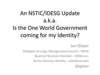 An NSTIC/IDESG Update
a.k.a.
Is the One World Government
coming for my Identity?
Ian Glazer
Delegate-at-Large, Management Council – IDESG
Board of Directors Member – IDESG Inc.
Senior Director, Identity – salesforce.com
@iglazer
 