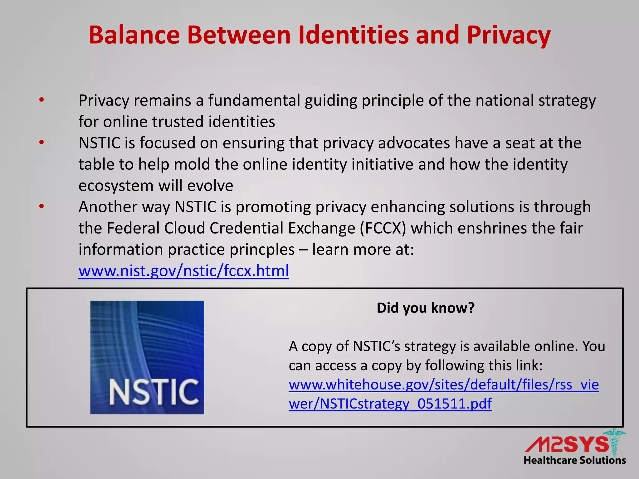 Balance Between Identities and Privacy
• Privacy remains a fundamental guiding principle of the national strategy
for online trusted identities
• NSTIC is focused on ensuring that privacy advocates have a seat at the
table to help mold the online identity initiative and how the identity
ecosystem will evolve
• Another way NSTIC is promoting privacy enhancing solutions is through
the Federal Cloud Credential Exchange (FCCX) which enshrines the fair
information practice princples – learn more at:
www.nist.gov/nstic/fccx.html
Did you know?
A copy of NSTIC’s strategy is available online. You
can access a copy by following this link:
www.whitehouse.gov/sites/default/files/rss_vie
wer/NSTICstrategy_051511.pdf
 