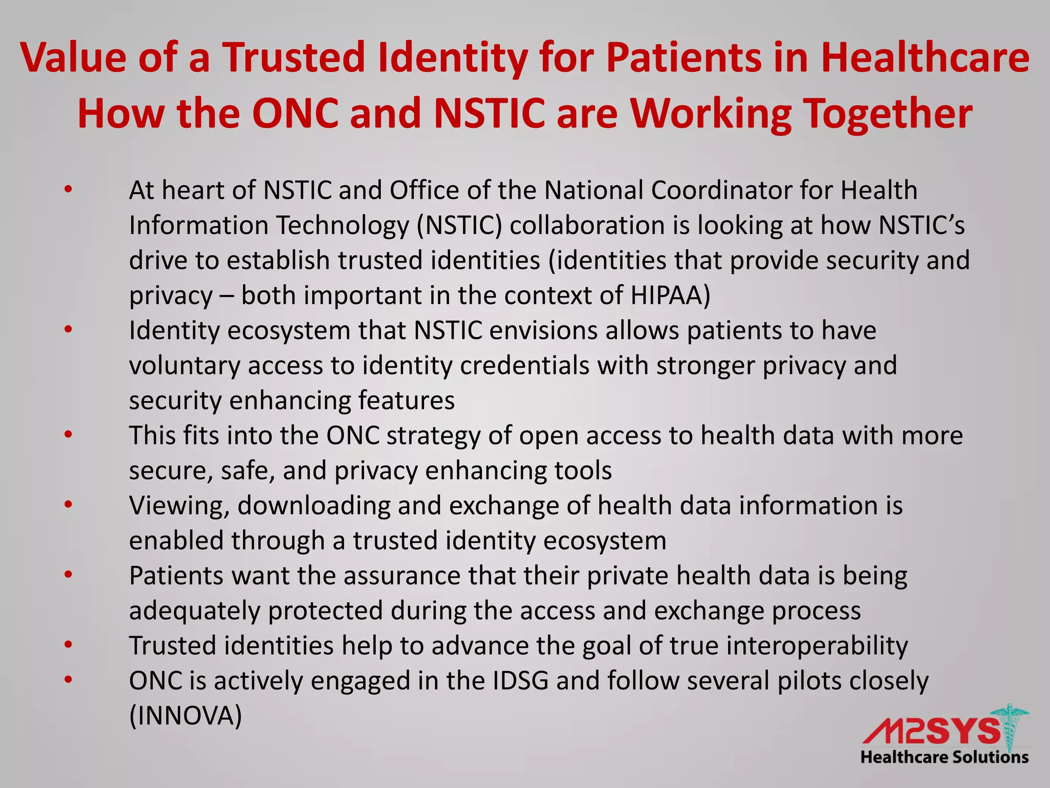 • At heart of NSTIC and Office of the National Coordinator for Health
Information Technology (NSTIC) collaboration is looking at how NSTIC’s
drive to establish trusted identities (identities that provide security and
privacy – both important in the context of HIPAA)
• Identity ecosystem that NSTIC envisions allows patients to have
voluntary access to identity credentials with stronger privacy and
security enhancing features
• This fits into the ONC strategy of open access to health data with more
secure, safe, and privacy enhancing tools
• Viewing, downloading and exchange of health data information is
enabled through a trusted identity ecosystem
• Patients want the assurance that their private health data is being
adequately protected during the access and exchange process
• Trusted identities help to advance the goal of true interoperability
• ONC is actively engaged in the IDSG and follow several pilots closely
(INNOVA)
Value of a Trusted Identity for Patients in Healthcare
How the ONC and NSTIC are Working Together
 