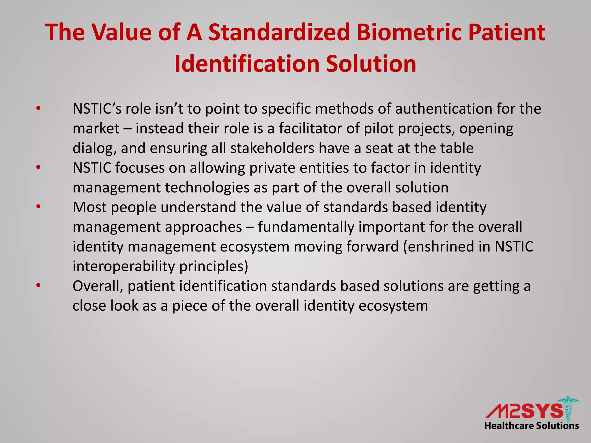 The Value of A Standardized Biometric Patient
Identification Solution
• NSTIC’s role isn’t to point to specific methods of authentication for the
market – instead their role is a facilitator of pilot projects, opening
dialog, and ensuring all stakeholders have a seat at the table
• NSTIC focuses on allowing private entities to factor in identity
management technologies as part of the overall solution
• Most people understand the value of standards based identity
management approaches – fundamentally important for the overall
identity management ecosystem moving forward (enshrined in NSTIC
interoperability principles)
• Overall, patient identification standards based solutions are getting a
close look as a piece of the overall identity ecosystem
 
