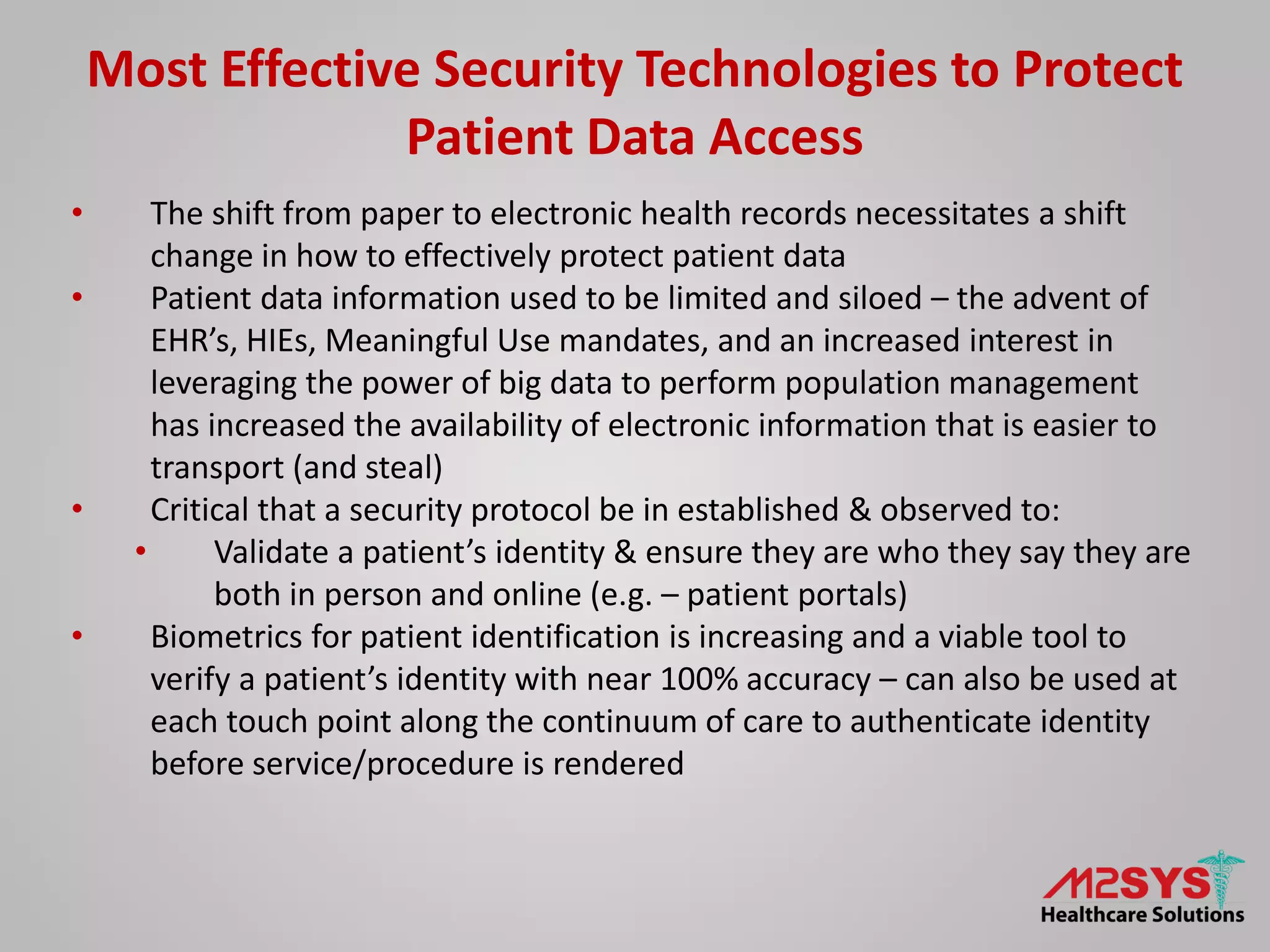 Most Effective Security Technologies to Protect
Patient Data Access
• The shift from paper to electronic health records necessitates a shift
change in how to effectively protect patient data
• Patient data information used to be limited and siloed – the advent of
EHR’s, HIEs, Meaningful Use mandates, and an increased interest in
leveraging the power of big data to perform population management
has increased the availability of electronic information that is easier to
transport (and steal)
• Critical that a security protocol be in established & observed to:
• Validate a patient’s identity & ensure they are who they say they are
both in person and online (e.g. – patient portals)
• Biometrics for patient identification is increasing and a viable tool to
verify a patient’s identity with near 100% accuracy – can also be used at
each touch point along the continuum of care to authenticate identity
before service/procedure is rendered
 