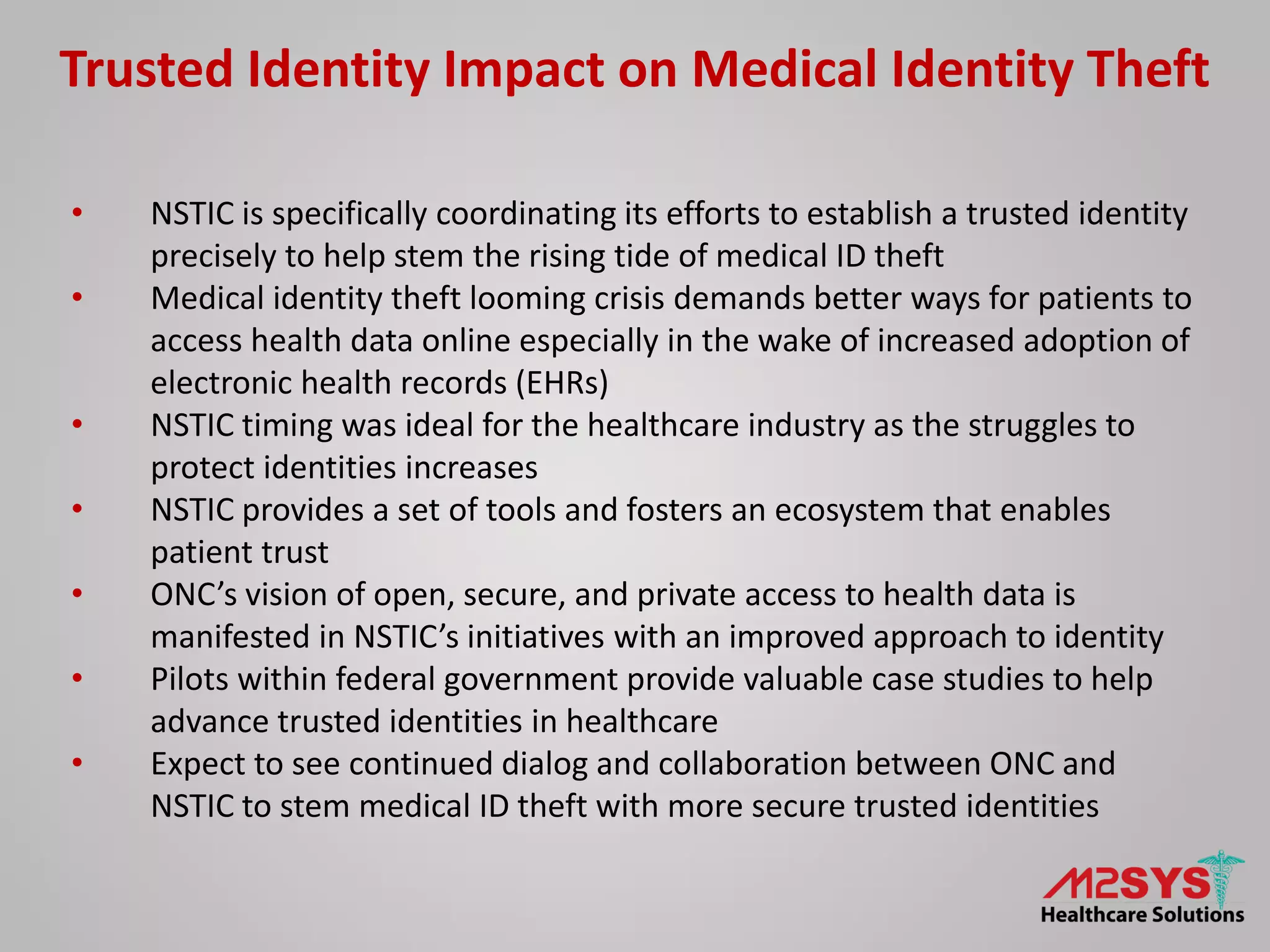 Trusted Identity Impact on Medical Identity Theft
• NSTIC is specifically coordinating its efforts to establish a trusted identity
precisely to help stem the rising tide of medical ID theft
• Medical identity theft looming crisis demands better ways for patients to
access health data online especially in the wake of increased adoption of
electronic health records (EHRs)
• NSTIC timing was ideal for the healthcare industry as the struggles to
protect identities increases
• NSTIC provides a set of tools and fosters an ecosystem that enables
patient trust
• ONC’s vision of open, secure, and private access to health data is
manifested in NSTIC’s initiatives with an improved approach to identity
• Pilots within federal government provide valuable case studies to help
advance trusted identities in healthcare
• Expect to see continued dialog and collaboration between ONC and
NSTIC to stem medical ID theft with more secure trusted identities
 