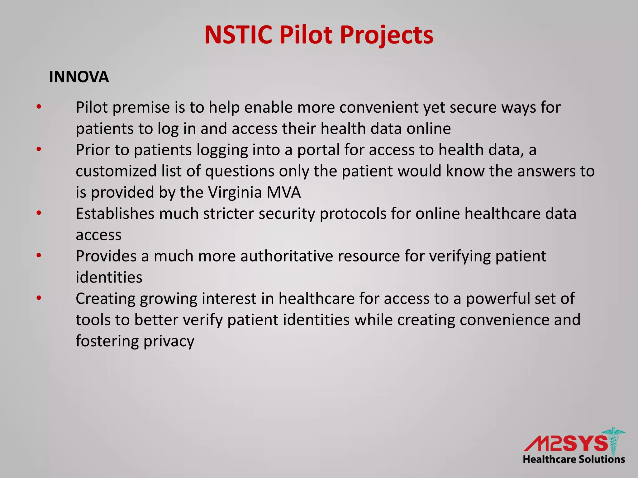 NSTIC Pilot Projects
INNOVA
• Pilot premise is to help enable more convenient yet secure ways for
patients to log in and access their health data online
• Prior to patients logging into a portal for access to health data, a
customized list of questions only the patient would know the answers to
is provided by the Virginia MVA
• Establishes much stricter security protocols for online healthcare data
access
• Provides a much more authoritative resource for verifying patient
identities
• Creating growing interest in healthcare for access to a powerful set of
tools to better verify patient identities while creating convenience and
fostering privacy
 