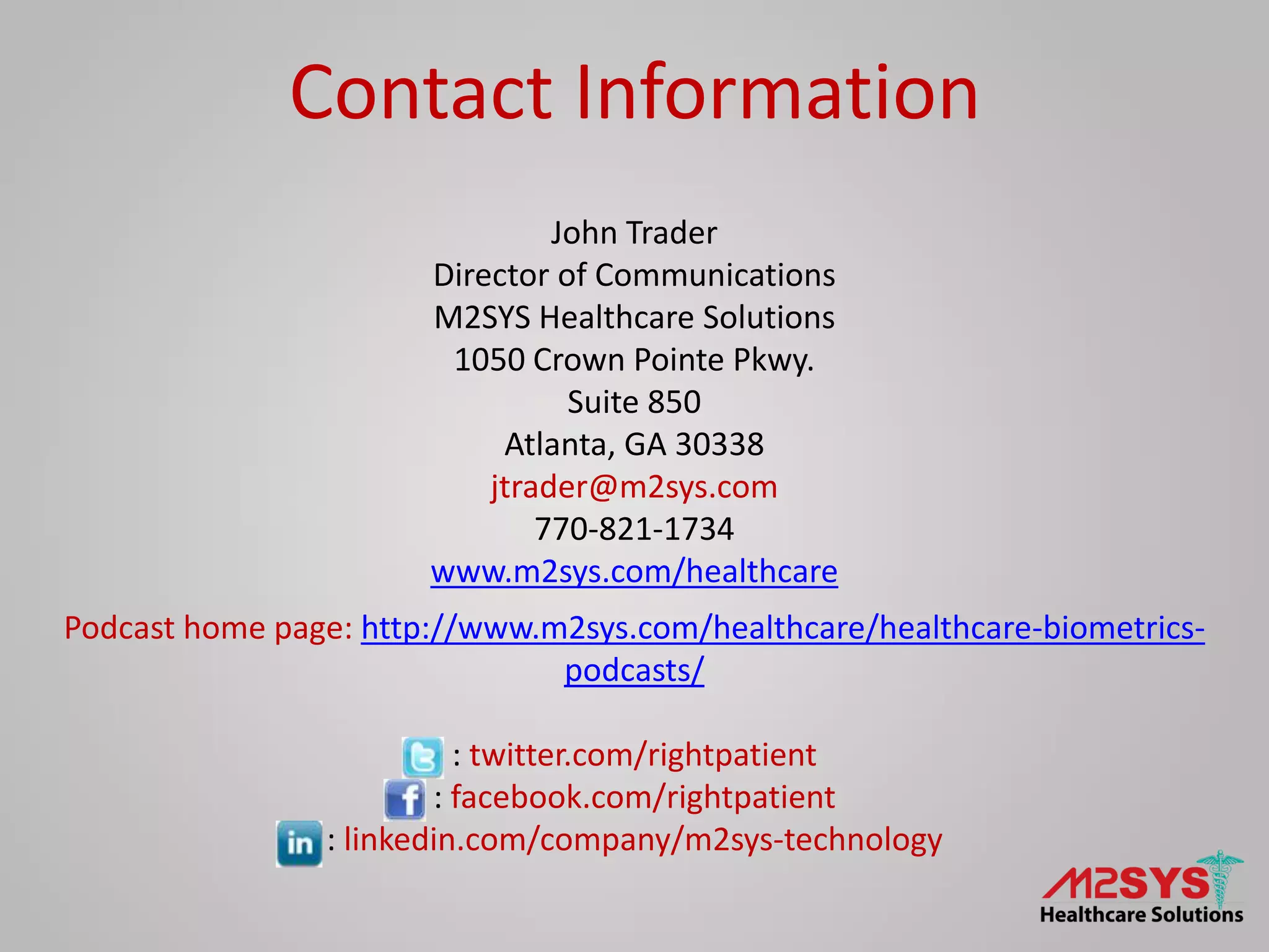 John Trader
Director of Communications
M2SYS Healthcare Solutions
1050 Crown Pointe Pkwy.
Suite 850
Atlanta, GA 30338
jtrader@m2sys.com
770-821-1734
www.m2sys.com/healthcare
Podcast home page: http://www.m2sys.com/healthcare/healthcare-biometrics-
podcasts/
: twitter.com/rightpatient
: facebook.com/rightpatient
: linkedin.com/company/m2sys-technology
Contact Information
 